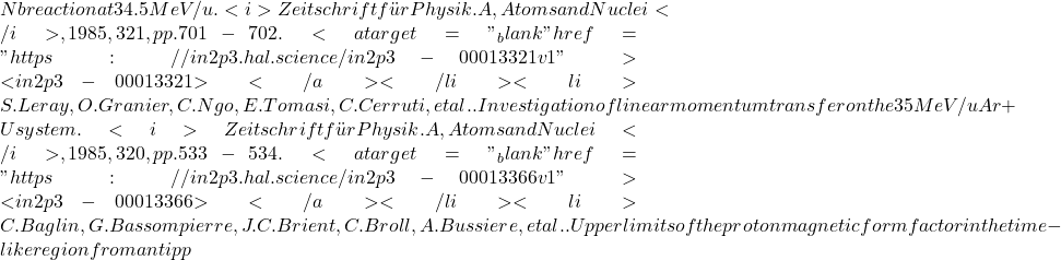 Nb reaction at 34.5 MeV/u. <i>Zeitschrift f&uuml;r Physik. A, Atoms and Nuclei</i>, 1985, 321, pp.701-702. <a target="_blank" href="https://in2p3.hal.science/in2p3-00013321v1">⟨in2p3-00013321⟩</a></li><li>S. Leray, O. Granier, C. Ngo, E. Tomasi, C. Cerruti, et al.. Investigation of linear momentum transfer on the 35 MeV/u Ar+U system. <i>Zeitschrift f&uuml;r Physik. A, Atoms and Nuclei</i>, 1985, 320, pp.533-534. <a target="_blank" href="https://in2p3.hal.science/in2p3-00013366v1">⟨in2p3-00013366⟩</a></li><li>C. Baglin, G. Bassompierre, J.C. Brient, C. Broll, A. Bussiere, et al.. Upper limits of the proton magnetic form factor in the time-like region from anti pp