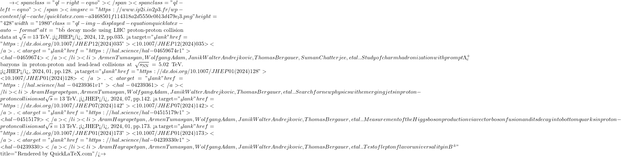 \to<span class="ql-right-eqno">   </span><span class="ql-left-eqno">   </span><img src="https://www.ip2i.in2p3.fr/wp-content/ql-cache/quicklatex.com-a3468501f114318a2d5550e0b13d479e_l3.png" height="428" width="1980" class="ql-img-displayed-equation quicklatex-auto-format" alt="\[\mathrm{b\bar{b}}$ decay mode using LHC proton-proton collision data at $\sqrt{s}$ = 13 TeV. <i>JHEP</i>, 2024, 12, pp.035. <a target="_blank" href="https://dx.doi.org/10.1007/JHEP12(2024)035">⟨10.1007/JHEP12(2024)035⟩</a>. <a target="_blank" href="https://hal.science/hal-04659674v1">⟨hal-04659674⟩</a></li><li>Armen Tumasyan, Wolfgang Adam, Janik Walter Andrejkovic, Thomas Bergauer, Suman Chatterjee, et al.. Study of charm hadronization with prompt $\Lambda^+_\mathrm{c}$ baryons in proton-proton and lead-lead collisions at $\sqrt{s_\mathrm{NN}}$ = 5.02 TeV. <i>JHEP</i>, 2024, 01, pp.128. <a target="_blank" href="https://dx.doi.org/10.1007/JHEP01(2024)128">⟨10.1007/JHEP01(2024)128⟩</a>. <a target="_blank" href="https://hal.science/hal-04239361v1">⟨hal-04239361⟩</a></li><li>Aram Hayrapetyan, Armen Tumasyan, Wolfgang Adam, Janik Walter Andrejkovic, Thomas Bergauer, et al.. Search for new physics with emerging jets in proton-proton collisions at $\sqrt{s}$ = 13 TeV. <i>JHEP</i>, 2024, 07, pp.142. <a target="_blank" href="https://dx.doi.org/10.1007/JHEP07(2024)142">⟨10.1007/JHEP07(2024)142⟩</a>. <a target="_blank" href="https://hal.science/hal-04515179v1">⟨hal-04515179⟩</a></li><li>Aram Hayrapetyan, Armen Tumasyan, Wolfgang Adam, Janik Walter Andrejkovic, Thomas Bergauer, et al.. Measurement of the Higgs boson production via vector boson fusion and its decay into bottom quarks in proton-proton collisions at $\sqrt{s}$ = 13 TeV. <i>JHEP</i>, 2024, 01, pp.173. <a target="_blank" href="https://dx.doi.org/10.1007/JHEP01(2024)173">⟨10.1007/JHEP01(2024)173⟩</a>. <a target="_blank" href="https://hal.science/hal-04239330v1">⟨hal-04239330⟩</a></li><li>Aram Hayrapetyan, Armen Tumasyan, Wolfgang Adam, Janik Walter Andrejkovic, Thomas Bergauer, et al.. Test of lepton flavor universality in B$^{\pm}\]" title="Rendered by QuickLaTeX.com"/>\to