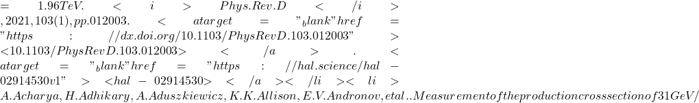 = 1.96  TeV. <i>Phys.Rev.D</i>, 2021, 103 (1), pp.012003. <a target="_blank" href="https://dx.doi.org/10.1103/PhysRevD.103.012003">⟨10.1103/PhysRevD.103.012003⟩</a>. <a target="_blank" href="https://hal.science/hal-02914530v1">⟨hal-02914530⟩</a></li><li>A. Acharya, H. Adhikary, A. Aduszkiewicz, K.K. Allison, E.V. Andronov, et al.. Measurement of the production cross section of 31 GeV/