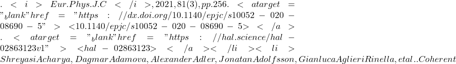 . <i>Eur.Phys.J.C</i>, 2021, 81 (3), pp.256. <a target="_blank" href="https://dx.doi.org/10.1140/epjc/s10052-020-08690-5">⟨10.1140/epjc/s10052-020-08690-5⟩</a>. <a target="_blank" href="https://hal.science/hal-02863123v1">⟨hal-02863123⟩</a></li><li>Shreyasi Acharya, Dagmar Adamova, Alexander Adler, Jonatan Adolfsson, Gianluca Aglieri Rinella, et al.. Coherent