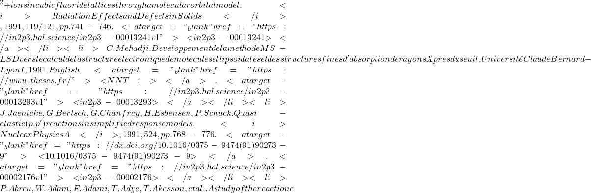 {^2+} ions in cubic fluoride lattices through a molecular orbital model. <i>Radiation Effects and Defects in Solids</i>, 1991, 119/121, pp.741-746. <a target="_blank" href="https://in2p3.hal.science/in2p3-00013241v1">⟨in2p3-00013241⟩</a></li><li>C. Mehadji. Developpement de la methode MS-LSD vers le calcul de la structure electronique de molecules ellipsoidales et des structures fines d'absorption de rayons X pres du seuil. Université Claude Bernard - Lyon I, 1991. English. <a target="_blank" href="https://www.theses.fr/">⟨NNT : ⟩</a>. <a target="_blank" href="https://in2p3.hal.science/in2p3-00013293v1">⟨in2p3-00013293⟩</a></li><li>J. Jaenicke, G. Bertsch, G. Chanfray, H. Esbensen, P. Schuck. Quasi-elastic (p.p') reactions in simplified response models. <i>Nuclear Physics A</i>, 1991, 524, pp.768-776. <a target="_blank" href="https://dx.doi.org/10.1016/0375-9474(91)90273-9">⟨10.1016/0375-9474(91)90273-9⟩</a>. <a target="_blank" href="https://in2p3.hal.science/in2p3-00002176v1">⟨in2p3-00002176⟩</a></li><li>P. Abreu, W. Adam, F. Adami, T. Adye, T. Akesson, et al.. A study of the reaction e