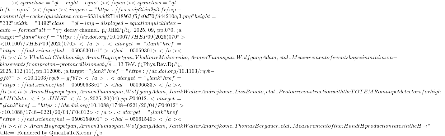 \to<span class="ql-right-eqno">   </span><span class="ql-left-eqno">   </span><img src="https://www.ip2i.in2p3.fr/wp-content/ql-cache/quicklatex.com-6531add271e18b63f5fc0d70fd44210a_l3.png" height="332" width="1492" class="ql-img-displayed-equation quicklatex-auto-format" alt="\[\gamma \gamma$ decay channel. <i>JHEP</i>, 2025, 09, pp.070. <a target="_blank" href="https://dx.doi.org/10.1007/JHEP09(2025)070">⟨10.1007/JHEP09(2025)070⟩</a>. <a target="_blank" href="https://hal.science/hal-05059301v1">⟨hal-05059301⟩</a></li><li>Vladimir Chekhovsky, Aram Hayrapetyan, Vladimir Makarenko, Armen Tumasyan, Wolfgang Adam, et al.. Measurement of event shapes in minimum-bias events from proton-proton collisions at $\sqrt{s}$ = 13 TeV. <i>Phys.Rev.D</i>, 2025, 112 (11), pp.112006. <a target="_blank" href="https://dx.doi.org/10.1103/rqvb-gfb7">⟨10.1103/rqvb-gfb7⟩</a>. <a target="_blank" href="https://hal.science/hal-05096633v1">⟨hal-05096633⟩</a></li><li>Aram Hayrapetyan, Armen Tumasyan, Wolfgang Adam, Janik Walter Andrejkovic, Lisa Benato, et al.. Proton reconstruction with the TOTEM Roman pot detectors for high-&beta;* LHC data. <i>JINST</i>, 2025, 20 (04), pp.P04012. <a target="_blank" href="https://dx.doi.org/10.1088/1748-0221/20/04/P04012">⟨10.1088/1748-0221/20/04/P04012⟩</a>. <a target="_blank" href="https://hal.science/hal-05061540v1">⟨hal-05061540⟩</a></li><li>Aram Hayrapetyan, Armen Tumasyan, Wolfgang Adam, Janik Walter Andrejkovic, Thomas Bergauer, et al.. Measurement of the $\mathrm{t\bar{t}}$H and tH production rates in the H $\to\]" title="Rendered by QuickLaTeX.com"/>\mathrm{b\bar{b}}