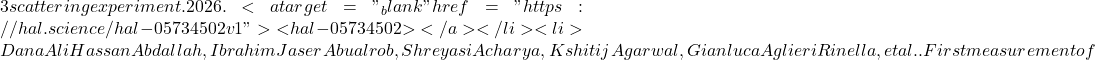 3 scattering experiment. 2026. <a target="_blank" href="https://hal.science/hal-05734502v1">⟨hal-05734502⟩</a></li><li>Dana Ali Hassan Abdallah, Ibrahim Jaser Abualrob, Shreyasi Acharya, Kshitij Agarwal, Gianluca Aglieri Rinella, et al.. First measurement of