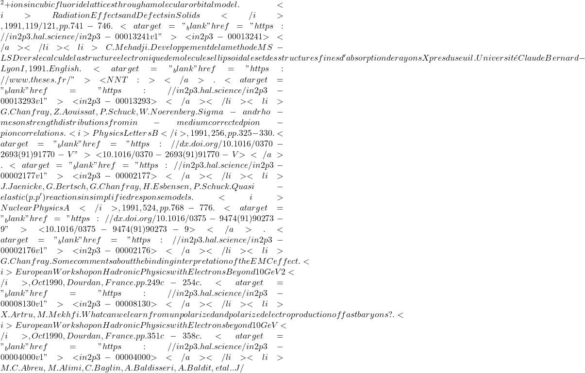 {^2+} ions in cubic fluoride lattices through a molecular orbital model. <i>Radiation Effects and Defects in Solids</i>, 1991, 119/121, pp.741-746. <a target="_blank" href="https://in2p3.hal.science/in2p3-00013241v1">⟨in2p3-00013241⟩</a></li><li>C. Mehadji. Developpement de la methode MS-LSD vers le calcul de la structure electronique de molecules ellipsoidales et des structures fines d'absorption de rayons X pres du seuil. Université Claude Bernard - Lyon I, 1991. English. <a target="_blank" href="https://www.theses.fr/">⟨NNT : ⟩</a>. <a target="_blank" href="https://in2p3.hal.science/in2p3-00013293v1">⟨in2p3-00013293⟩</a></li><li>G. Chanfray, Z. Aouissat, P. Schuck, W. Noerenberg. Sigma- and rho-meson strength distributions from in-medium corrected pion-pion correlations. <i>Physics Letters B</i>, 1991, 256, pp.325-330. <a target="_blank" href="https://dx.doi.org/10.1016/0370-2693(91)91770-V">⟨10.1016/0370-2693(91)91770-V⟩</a>. <a target="_blank" href="https://in2p3.hal.science/in2p3-00002177v1">⟨in2p3-00002177⟩</a></li><li>J. Jaenicke, G. Bertsch, G. Chanfray, H. Esbensen, P. Schuck. Quasi-elastic (p.p') reactions in simplified response models. <i>Nuclear Physics A</i>, 1991, 524, pp.768-776. <a target="_blank" href="https://dx.doi.org/10.1016/0375-9474(91)90273-9">⟨10.1016/0375-9474(91)90273-9⟩</a>. <a target="_blank" href="https://in2p3.hal.science/in2p3-00002176v1">⟨in2p3-00002176⟩</a></li><li>G. Chanfray. Some comments about the binding interpretation of the EMC effect. <i>European Workshop on Hadronic Physics with Electrons Beyond 10 GeV 2</i>, Oct 1990, Dourdan, France. pp.249c-254c. <a target="_blank" href="https://in2p3.hal.science/in2p3-00008130v1">⟨in2p3-00008130⟩</a></li><li>X. Artru, M. Mekhfi. What can we learn from unpolarized and polarized electroproduction of fast baryons?. <i>European Workshop on Hadronic Physics with Electrons beyond 10 GeV</i>, Oct 1990, Dourdan, France. pp.351c-358c. <a target="_blank" href="https://in2p3.hal.science/in2p3-00004000v1">⟨in2p3-00004000⟩</a></li><li>M.C. Abreu, M. Alimi, C. Baglin, A. Baldisseri, A. Baldit, et al.. J/