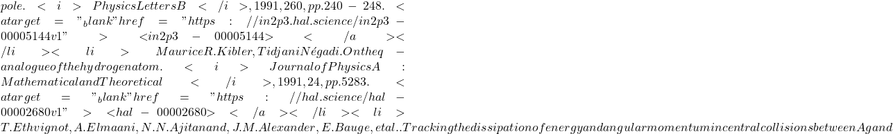 pole. <i>Physics Letters B</i>, 1991, 260, pp.240-248. <a target="_blank" href="https://in2p3.hal.science/in2p3-00005144v1">⟨in2p3-00005144⟩</a></li><li>Maurice R. Kibler, Tidjani N&eacute;gadi. On the q-analogue of the hydrogen atom. <i>Journal of Physics A: Mathematical and Theoretical</i>, 1991, 24, pp.5283. <a target="_blank" href="https://hal.science/hal-00002680v1">⟨hal-00002680⟩</a></li><li>T. Ethvignot, A. Elmaani, N.N. Ajitanand, J.M. Alexander, E. Bauge, et al.. Tracking the dissipation of energy and angular momentum in central collisions between Ag and