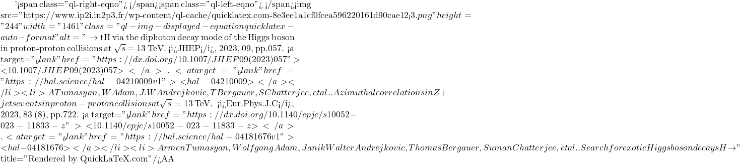 '<span class="ql-right-eqno">   </span><span class="ql-left-eqno">   </span><img src="https://www.ip2i.in2p3.fr/wp-content/ql-cache/quicklatex.com-8e3ee1a1cf0fcea596220161d90cae12_l3.png" height="244" width="1461" class="ql-img-displayed-equation quicklatex-auto-format" alt="\[\to$ tH via the diphoton decay mode of the Higgs boson in proton-proton collisions at $\sqrt{s}$ = 13 TeV. <i>JHEP</i>, 2023, 09, pp.057. <a target="_blank" href="https://dx.doi.org/10.1007/JHEP09(2023)057">⟨10.1007/JHEP09(2023)057⟩</a>. <a target="_blank" href="https://hal.science/hal-04210009v1">⟨hal-04210009⟩</a></li><li>A Tumasyan, W Adam, J.W Andrejkovic, T Bergauer, S Chatterjee, et al.. Azimuthal correlations in Z +jets events in proton-proton collisions at $\sqrt{s} = 13\,\text {Te}\hspace{-.08em}\text {V} $. <i>Eur.Phys.J.C</i>, 2023, 83 (8), pp.722. <a target="_blank" href="https://dx.doi.org/10.1140/epjc/s10052-023-11833-z">⟨10.1140/epjc/s10052-023-11833-z⟩</a>. <a target="_blank" href="https://hal.science/hal-04181676v1">⟨hal-04181676⟩</a></li><li>Armen Tumasyan, Wolfgang Adam, Janik Walter Andrejkovic, Thomas Bergauer, Suman Chatterjee, et al.. Search for exotic Higgs boson decays H $\to\]" title="Rendered by QuickLaTeX.com"/>\mathcal{A}\mathcal{A}