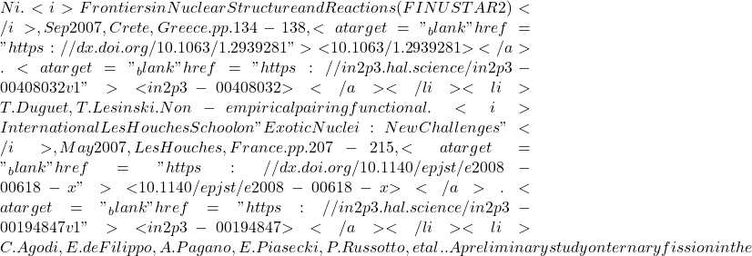Ni. <i>Frontiers in Nuclear Structure and Reactions (FINUSTAR 2)</i>, Sep 2007, Crete, Greece. pp.134-138, <a target="_blank" href="https://dx.doi.org/10.1063/1.2939281">⟨10.1063/1.2939281⟩</a>. <a target="_blank" href="https://in2p3.hal.science/in2p3-00408032v1">⟨in2p3-00408032⟩</a></li><li>T. Duguet, T. Lesinski. Non-empirical pairing functional. <i>International Les Houches School on "Exotic Nuclei: New Challenges"</i>, May 2007, Les Houches, France. pp.207-215, <a target="_blank" href="https://dx.doi.org/10.1140/epjst/e2008-00618-x">⟨10.1140/epjst/e2008-00618-x⟩</a>. <a target="_blank" href="https://in2p3.hal.science/in2p3-00194847v1">⟨in2p3-00194847⟩</a></li><li>C. Agodi, E. de Filippo, A. Pagano, E. Piasecki, P. Russotto, et al.. A preliminary study on ternary fission in the