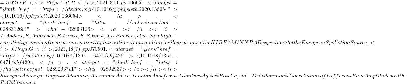 = 5.02 TeV. <i>Phys.Lett.B</i>, 2021, 813, pp.136054. <a target="_blank" href="https://dx.doi.org/10.1016/j.physletb.2020.136054">⟨10.1016/j.physletb.2020.136054⟩</a>. <a target="_blank" href="https://hal.science/hal-02863126v1">⟨hal-02863126⟩</a></li><li>A. Addazi, K. Anderson, S. Ansell, K.S. Babu, J.L. Barrow, et al.. New high-sensitivity searches for neutrons converting into antineutrons and/or sterile neutrons at the HIBEAM/NNBAR experiment at the European Spallation Source. <i>J.Phys.G</i>, 2021, 48 (7), pp.070501. <a target="_blank" href="https://dx.doi.org/10.1088/1361-6471/abf429">⟨10.1088/1361-6471/abf429⟩</a>. <a target="_blank" href="https://hal.science/hal-02892937v1">⟨hal-02892937⟩</a></li><li>Shreyasi Acharya, Dagmar Adamova, Alexander Adler, Jonatan Adolfsson, Gianluca Aglieri Rinella, et al.. Multiharmonic Correlations of Different Flow Amplitudes in Pb-Pb Collisions at