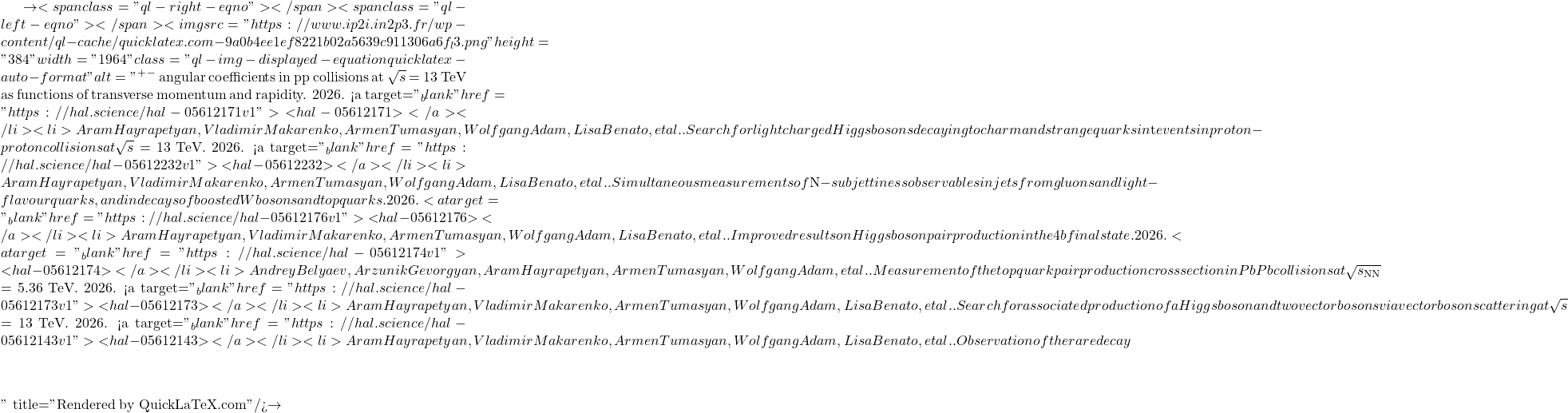 \to<span class="ql-right-eqno">   </span><span class="ql-left-eqno">   </span><img src="https://www.ip2i.in2p3.fr/wp-content/ql-cache/quicklatex.com-9a0b4ee1ef8221b02a5639c911306a6f_l3.png" height="384" width="1964" class="ql-img-displayed-equation quicklatex-auto-format" alt="\[&mu;^+&mu;^-$ angular coefficients in pp collisions at $\sqrt{s}$ = 13 TeV as functions of transverse momentum and rapidity. 2026. <a target="_blank" href="https://hal.science/hal-05612171v1">⟨hal-05612171⟩</a></li><li>Aram Hayrapetyan, Vladimir Makarenko, Armen Tumasyan, Wolfgang Adam, Lisa Benato, et al.. Search for light charged Higgs bosons decaying to charm and strange quarks in $\mathrm{t\bar{t}}$ events in proton-proton collisions at $\sqrt{s}$ = 13 TeV. 2026. <a target="_blank" href="https://hal.science/hal-05612232v1">⟨hal-05612232⟩</a></li><li>Aram Hayrapetyan, Vladimir Makarenko, Armen Tumasyan, Wolfgang Adam, Lisa Benato, et al.. Simultaneous measurements of $N$-subjettiness observables in jets from gluons and light-flavour quarks, and in decays of boosted W bosons and top quarks. 2026. <a target="_blank" href="https://hal.science/hal-05612176v1">⟨hal-05612176⟩</a></li><li>Aram Hayrapetyan, Vladimir Makarenko, Armen Tumasyan, Wolfgang Adam, Lisa Benato, et al.. Improved results on Higgs boson pair production in the 4b final state. 2026. <a target="_blank" href="https://hal.science/hal-05612174v1">⟨hal-05612174⟩</a></li><li>Andrey Belyaev, Arzunik Gevorgyan, Aram Hayrapetyan, Armen Tumasyan, Wolfgang Adam, et al.. Measurement of the top quark pair production cross section in PbPb collisions at $\sqrt{s_\mathrm{NN}}$ = 5.36 TeV. 2026. <a target="_blank" href="https://hal.science/hal-05612173v1">⟨hal-05612173⟩</a></li><li>Aram Hayrapetyan, Vladimir Makarenko, Armen Tumasyan, Wolfgang Adam, Lisa Benato, et al.. Search for associated production of a Higgs boson and two vector bosons via vector boson scattering at $\sqrt{s}$ = 13 TeV. 2026. <a target="_blank" href="https://hal.science/hal-05612143v1">⟨hal-05612143⟩</a></li><li>Aram Hayrapetyan, Vladimir Makarenko, Armen Tumasyan, Wolfgang Adam, Lisa Benato, et al.. Observation of the rare decay $&eta;\]" title="Rendered by QuickLaTeX.com"/>\to