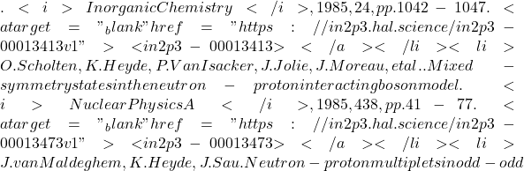 . <i>Inorganic Chemistry</i>, 1985, 24, pp.1042-1047. <a target="_blank" href="https://in2p3.hal.science/in2p3-00013413v1">⟨in2p3-00013413⟩</a></li><li>O. Scholten, K. Heyde, P. Van Isacker, J. Jolie, J. Moreau, et al.. Mixed-symmetry states in the neutron-proton interacting boson model. <i>Nuclear Physics A</i>, 1985, 438, pp.41-77. <a target="_blank" href="https://in2p3.hal.science/in2p3-00013473v1">⟨in2p3-00013473⟩</a></li><li>J. van Maldeghem, K. Heyde, J. Sau. Neutron-proton multiplets in odd-odd