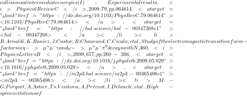 collisions at intermediate energies (I): Experimental results. <i>Physical Review C</i>, 2009, 79, pp.064614. <a target="_blank" href="https://dx.doi.org/10.1103/PhysRevC.79.064614">⟨10.1103/PhysRevC.79.064614⟩</a>. <a target="_blank" href="https://hal.science/hal-00347268v1">⟨hal-00347268⟩</a></li><li>R. Arnaldi, K. Banicz, J. Castor, B. Chaurand, C. Cicalo, et al.. Study of the electromagnetic transition form-factors in \eta -> \mu^+\mu^-\gamma and \omega -> \mu^+\mu^-\pi^0 decays with NA60. <i>Physics Letters B</i>, 2009, 677, pp.260-266. <a target="_blank" href="https://dx.doi.org/10.1016/j.physletb.2009.05.029">⟨10.1016/j.physletb.2009.05.029⟩</a>. <a target="_blank" href="https://in2p3.hal.science/in2p3-00365406v1">⟨in2p3-00365406⟩</a></li><li>M.-G. Porquet, A. Astier, Ts. Venkova, A. Pr&eacute;vost, I. Deloncle, et al.. High-spin excitations of