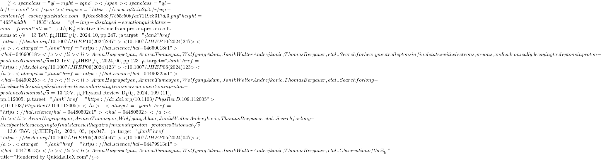 ^0_\mathrm{s}<span class="ql-right-eqno">   </span><span class="ql-left-eqno">   </span><img src="https://www.ip2i.in2p3.fr/wp-content/ql-cache/quicklatex.com-6f6cb885a3f7bb5e50bfae7119e8317d_l3.png" height="465" width="1835" class="ql-img-displayed-equation quicklatex-auto-format" alt="\[\to$ J/$\psi$K$^0_\mathrm{S}$ effective lifetime from proton-proton collisions at $\sqrt{s}$ = 13 TeV. <i>JHEP</i>, 2024, 10, pp.247. <a target="_blank" href="https://dx.doi.org/10.1007/JHEP10(2024)247">⟨10.1007/JHEP10(2024)247⟩</a>. <a target="_blank" href="https://hal.science/hal-04660018v1">⟨hal-04660018⟩</a></li><li>Aram Hayrapetyan, Armen Tumasyan, Wolfgang Adam, Janik Walter Andrejkovic, Thomas Bergauer, et al.. Search for heavy neutral leptons in final states with electrons, muons, and hadronically decaying tau leptons in proton-proton collisions at $\sqrt{s}$ =13 TeV. <i>JHEP</i>, 2024, 06, pp.123. <a target="_blank" href="https://dx.doi.org/10.1007/JHEP06(2024)123">⟨10.1007/JHEP06(2024)123⟩</a>. <a target="_blank" href="https://hal.science/hal-04490325v1">⟨hal-04490325⟩</a></li><li>Aram Hayrapetyan, Armen Tumasyan, Wolfgang Adam, Janik Walter Andrejkovic, Thomas Bergauer, et al.. Search for long-lived particles using displaced vertices and missing transverse momentum in proton-proton collisions at $\sqrt{s}$ = 13 TeV. <i>Physical Review D</i>, 2024, 109 (11), pp.112005. <a target="_blank" href="https://dx.doi.org/10.1103/PhysRevD.109.112005">⟨10.1103/PhysRevD.109.112005⟩</a>. <a target="_blank" href="https://hal.science/hal-04480502v1">⟨hal-04480502⟩</a></li><li>Aram Hayrapetyan, Armen Tumasyan, Wolfgang Adam, Janik Walter Andrejkovic, Thomas Bergauer, et al.. Search for long-lived particles decaying to final states with a pair of muons in proton-proton collisions at $\sqrt{s}$ = 13.6 TeV. <i>JHEP</i>, 2024, 05, pp.047. <a target="_blank" href="https://dx.doi.org/10.1007/JHEP05(2024)047">⟨10.1007/JHEP05(2024)047⟩</a>. <a target="_blank" href="https://hal.science/hal-04479913v1">⟨hal-04479913⟩</a></li><li>Aram Hayrapetyan, Armen Tumasyan, Wolfgang Adam, Janik Walter Andrejkovic, Thomas Bergauer, et al.. Observation of the $\Xi^-_\mathrm{b}\]" title="Rendered by QuickLaTeX.com"/>\to