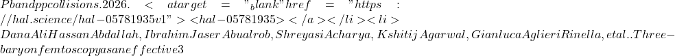 Pb and pp collisions. 2026. <a target="_blank" href="https://hal.science/hal-05781935v1">⟨hal-05781935⟩</a></li><li>Dana Ali Hassan Abdallah, Ibrahim Jaser Abualrob, Shreyasi Acharya, Kshitij Agarwal, Gianluca Aglieri Rinella, et al.. Three-baryon femtoscopy as an effective 3