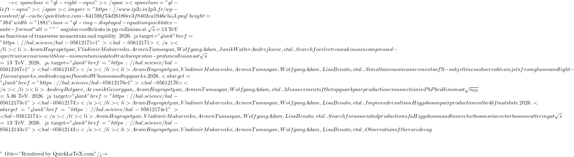 \to<span class="ql-right-eqno">   </span><span class="ql-left-eqno">   </span><img src="https://www.ip2i.in2p3.fr/wp-content/ql-cache/quicklatex.com-64159bf53d26180ee3f8402ea1946c5e_l3.png" height="384" width="1881" class="ql-img-displayed-equation quicklatex-auto-format" alt="\[&mu;^+&mu;^-$ angular coefficients in pp collisions at $\sqrt{s}$ = 13 TeV as functions of transverse momentum and rapidity. 2026. <a target="_blank" href="https://hal.science/hal-05612171v1">⟨hal-05612171⟩</a></li><li>Aram Hayrapetyan, Vladimir Makarenko, Armen Tumasyan, Wolfgang Adam, Janik Walter Andrejkovic, et al.. Search for electroweakinos in compressed-spectrum scenarios with low-momentum isolated tracks in proton-proton collisions at $\sqrt{s}$ = 13 TeV. 2026. <a target="_blank" href="https://hal.science/hal-05612167v1">⟨hal-05612167⟩</a></li><li>Aram Hayrapetyan, Vladimir Makarenko, Armen Tumasyan, Wolfgang Adam, Lisa Benato, et al.. Simultaneous measurements of $N$-subjettiness observables in jets from gluons and light-flavour quarks, and in decays of boosted W bosons and top quarks. 2026. <a target="_blank" href="https://hal.science/hal-05612176v1">⟨hal-05612176⟩</a></li><li>Andrey Belyaev, Arzunik Gevorgyan, Aram Hayrapetyan, Armen Tumasyan, Wolfgang Adam, et al.. Measurement of the top quark pair production cross section in PbPb collisions at $\sqrt{s_\mathrm{NN}}$ = 5.36 TeV. 2026. <a target="_blank" href="https://hal.science/hal-05612173v1">⟨hal-05612173⟩</a></li><li>Aram Hayrapetyan, Vladimir Makarenko, Armen Tumasyan, Wolfgang Adam, Lisa Benato, et al.. Improved results on Higgs boson pair production in the 4b final state. 2026. <a target="_blank" href="https://hal.science/hal-05612174v1">⟨hal-05612174⟩</a></li><li>Aram Hayrapetyan, Vladimir Makarenko, Armen Tumasyan, Wolfgang Adam, Lisa Benato, et al.. Search for associated production of a Higgs boson and two vector bosons via vector boson scattering at $\sqrt{s}$ = 13 TeV. 2026. <a target="_blank" href="https://hal.science/hal-05612143v1">⟨hal-05612143⟩</a></li><li>Aram Hayrapetyan, Vladimir Makarenko, Armen Tumasyan, Wolfgang Adam, Lisa Benato, et al.. Observation of the rare decay $&eta;\]" title="Rendered by QuickLaTeX.com"/>\to