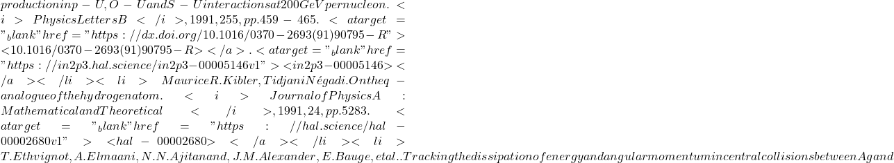 production in p-U, O-U and S-U interactions at 200 GeV per nucleon. <i>Physics Letters B</i>, 1991, 255, pp.459-465. <a target="_blank" href="https://dx.doi.org/10.1016/0370-2693(91)90795-R">⟨10.1016/0370-2693(91)90795-R⟩</a>. <a target="_blank" href="https://in2p3.hal.science/in2p3-00005146v1">⟨in2p3-00005146⟩</a></li><li>Maurice R. Kibler, Tidjani N&eacute;gadi. On the q-analogue of the hydrogen atom. <i>Journal of Physics A: Mathematical and Theoretical</i>, 1991, 24, pp.5283. <a target="_blank" href="https://hal.science/hal-00002680v1">⟨hal-00002680⟩</a></li><li>T. Ethvignot, A. Elmaani, N.N. Ajitanand, J.M. Alexander, E. Bauge, et al.. Tracking the dissipation of energy and angular momentum in central collisions between Ag and