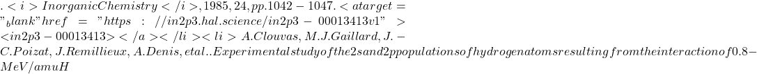 . <i>Inorganic Chemistry</i>, 1985, 24, pp.1042-1047. <a target="_blank" href="https://in2p3.hal.science/in2p3-00013413v1">⟨in2p3-00013413⟩</a></li><li>A. Clouvas, M.J. Gaillard, J.-C. Poizat, J. Remillieux, A. Denis, et al.. Experimental study of the 2s and 2p populations of hydrogen atoms resulting from the interaction of 0.8-MeV/amu H
