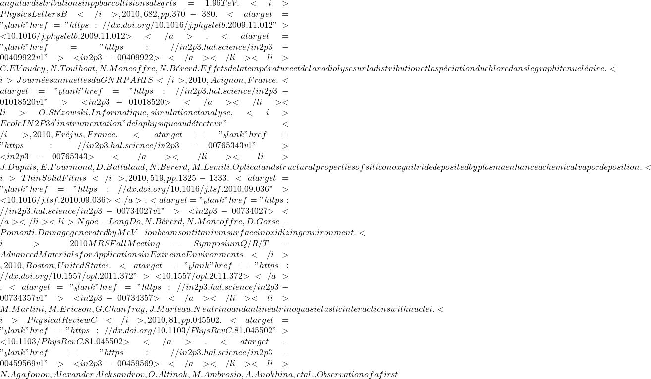 angular distributions in ppbar collisions at sqrt{s}=1.96 TeV. <i>Physics Letters B</i>, 2010, 682, pp.370-380. <a target="_blank" href="https://dx.doi.org/10.1016/j.physletb.2009.11.012">⟨10.1016/j.physletb.2009.11.012⟩</a>. <a target="_blank" href="https://in2p3.hal.science/in2p3-00409922v1">⟨in2p3-00409922⟩</a></li><li>C.E Vaudey, N. Toulhoat, N. Moncoffre, N. Bérerd. Effets de la température et de la radiolyse sur la distribution et la spéciation du chlore dans le graphite nucléaire. <i>Journées annuelles du GNR PARIS</i>, 2010, Avignon, France. <a target="_blank" href="https://in2p3.hal.science/in2p3-01018520v1">⟨in2p3-01018520⟩</a></li><li>O. Stézowski. Informatique, simulation et analyse. <i>Ecole IN2P3 d'instrumentation "de la physique au détecteur"</i>, 2010, Fréjus, France. <a target="_blank" href="https://in2p3.hal.science/in2p3-00765343v1">⟨in2p3-00765343⟩</a></li><li>J. Dupuis, E. Fourmond, D. Ballutaud, N. Bererd, M. Lemiti. Optical and structural properties of silicon oxynitride deposited by plasma enhanced chemical vapor deposition. <i>Thin Solid Films</i>, 2010, 519, pp.1325-1333. <a target="_blank" href="https://dx.doi.org/10.1016/j.tsf.2010.09.036">⟨10.1016/j.tsf.2010.09.036⟩</a>. <a target="_blank" href="https://in2p3.hal.science/in2p3-00734027v1">⟨in2p3-00734027⟩</a></li><li>Ngoc-Long Do, N. Bérerd, N. Moncoffre, D. Gorse-Pomonti. Damage generated by MeV-ion beams on titanium surface in oxidizing environment. <i>2010 MRS Fall Meeting - Symposium Q/R/T - Advanced Materials for Applications in Extreme Environments</i>, 2010, Boston, United States. <a target="_blank" href="https://dx.doi.org/10.1557/opl.2011.372">⟨10.1557/opl.2011.372⟩</a>. <a target="_blank" href="https://in2p3.hal.science/in2p3-00734357v1">⟨in2p3-00734357⟩</a></li><li>M. Martini, M. Ericson, G. Chanfray, J. Marteau. Neutrino and antineutrino quasielastic interactions with nuclei. <i>Physical Review C</i>, 2010, 81, pp.045502. <a target="_blank" href="https://dx.doi.org/10.1103/PhysRevC.81.045502">⟨10.1103/PhysRevC.81.045502⟩</a>. <a target="_blank" href="https://in2p3.hal.science/in2p3-00459569v1">⟨in2p3-00459569⟩</a></li><li>N. Agafonov, Alexander Aleksandrov, O. Altinok, M. Ambrosio, A. Anokhina, et al.. Observation of a first
