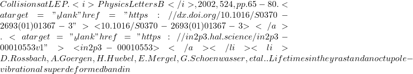 Collisions at LEP. <i>Physics Letters B</i>, 2002, 524, pp.65-80. <a target="_blank" href="https://dx.doi.org/10.1016/S0370-2693(01)01367-3">⟨10.1016/S0370-2693(01)01367-3⟩</a>. <a target="_blank" href="https://in2p3.hal.science/in2p3-00010553v1">⟨in2p3-00010553⟩</a></li><li>D. Rossbach, A. Goergen, H. Huebel, E. Mergel, G. Schoenwasser, et al.. Lifetimes in the yrast and an octupole-vibrational superdeformed band in