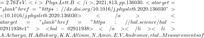 = 2.76 TeV. <i>Phys.Lett.B</i>, 2021, 813, pp.136030. <a target="_blank" href="https://dx.doi.org/10.1016/j.physletb.2020.136030">⟨10.1016/j.physletb.2020.136030⟩</a>. <a target="_blank" href="https://hal.science/hal-02911938v1">⟨hal-02911938⟩</a></li><li>A. Acharya, H. Adhikary, K.K. Allison, N. Amin, E.V. Andronov, et al.. Measurements of