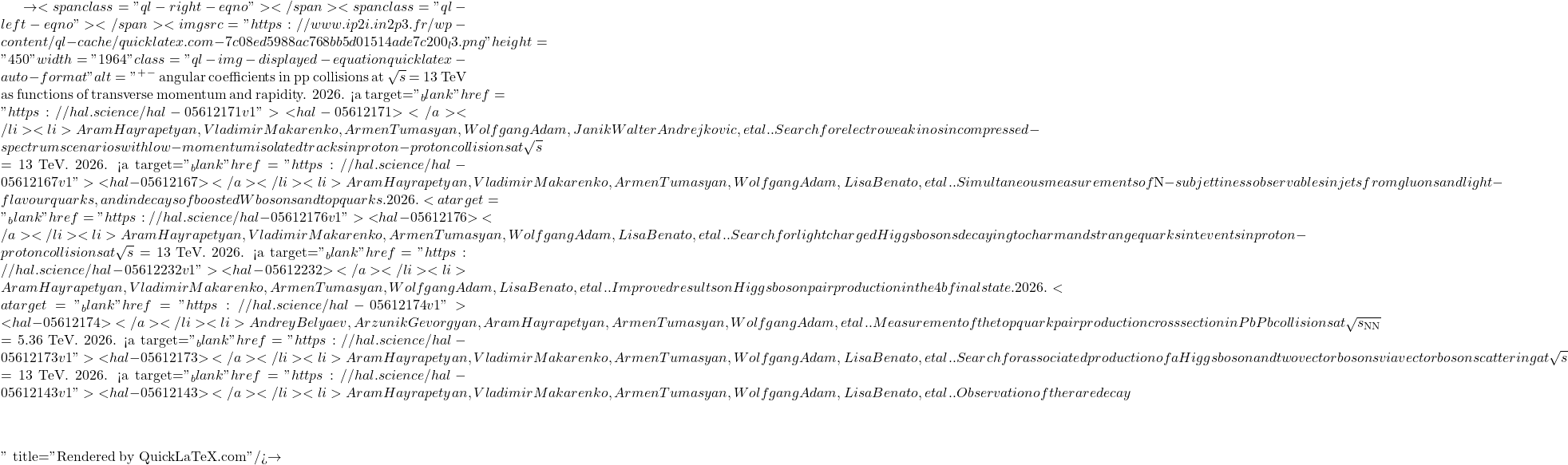 \to<span class="ql-right-eqno">   </span><span class="ql-left-eqno">   </span><img src="https://www.ip2i.in2p3.fr/wp-content/ql-cache/quicklatex.com-7c08ed5988ac768bb5d01514ade7c200_l3.png" height="450" width="1964" class="ql-img-displayed-equation quicklatex-auto-format" alt="\[&mu;^+&mu;^-$ angular coefficients in pp collisions at $\sqrt{s}$ = 13 TeV as functions of transverse momentum and rapidity. 2026. <a target="_blank" href="https://hal.science/hal-05612171v1">⟨hal-05612171⟩</a></li><li>Aram Hayrapetyan, Vladimir Makarenko, Armen Tumasyan, Wolfgang Adam, Janik Walter Andrejkovic, et al.. Search for electroweakinos in compressed-spectrum scenarios with low-momentum isolated tracks in proton-proton collisions at $\sqrt{s}$ = 13 TeV. 2026. <a target="_blank" href="https://hal.science/hal-05612167v1">⟨hal-05612167⟩</a></li><li>Aram Hayrapetyan, Vladimir Makarenko, Armen Tumasyan, Wolfgang Adam, Lisa Benato, et al.. Simultaneous measurements of $N$-subjettiness observables in jets from gluons and light-flavour quarks, and in decays of boosted W bosons and top quarks. 2026. <a target="_blank" href="https://hal.science/hal-05612176v1">⟨hal-05612176⟩</a></li><li>Aram Hayrapetyan, Vladimir Makarenko, Armen Tumasyan, Wolfgang Adam, Lisa Benato, et al.. Search for light charged Higgs bosons decaying to charm and strange quarks in $\mathrm{t\bar{t}}$ events in proton-proton collisions at $\sqrt{s}$ = 13 TeV. 2026. <a target="_blank" href="https://hal.science/hal-05612232v1">⟨hal-05612232⟩</a></li><li>Aram Hayrapetyan, Vladimir Makarenko, Armen Tumasyan, Wolfgang Adam, Lisa Benato, et al.. Improved results on Higgs boson pair production in the 4b final state. 2026. <a target="_blank" href="https://hal.science/hal-05612174v1">⟨hal-05612174⟩</a></li><li>Andrey Belyaev, Arzunik Gevorgyan, Aram Hayrapetyan, Armen Tumasyan, Wolfgang Adam, et al.. Measurement of the top quark pair production cross section in PbPb collisions at $\sqrt{s_\mathrm{NN}}$ = 5.36 TeV. 2026. <a target="_blank" href="https://hal.science/hal-05612173v1">⟨hal-05612173⟩</a></li><li>Aram Hayrapetyan, Vladimir Makarenko, Armen Tumasyan, Wolfgang Adam, Lisa Benato, et al.. Search for associated production of a Higgs boson and two vector bosons via vector boson scattering at $\sqrt{s}$ = 13 TeV. 2026. <a target="_blank" href="https://hal.science/hal-05612143v1">⟨hal-05612143⟩</a></li><li>Aram Hayrapetyan, Vladimir Makarenko, Armen Tumasyan, Wolfgang Adam, Lisa Benato, et al.. Observation of the rare decay $&eta;\]" title="Rendered by QuickLaTeX.com"/>\to