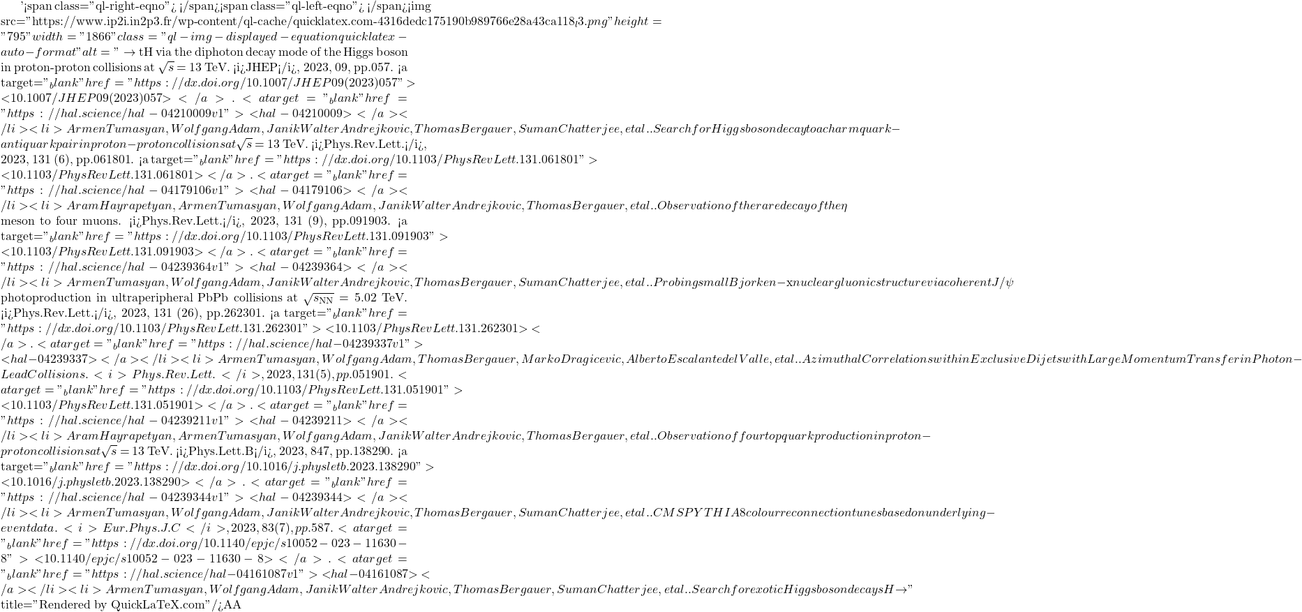 '<span class="ql-right-eqno">   </span><span class="ql-left-eqno">   </span><img src="https://www.ip2i.in2p3.fr/wp-content/ql-cache/quicklatex.com-4316dedc175190b989766e28a43ca118_l3.png" height="795" width="1866" class="ql-img-displayed-equation quicklatex-auto-format" alt="\[\to$ tH via the diphoton decay mode of the Higgs boson in proton-proton collisions at $\sqrt{s}$ = 13 TeV. <i>JHEP</i>, 2023, 09, pp.057. <a target="_blank" href="https://dx.doi.org/10.1007/JHEP09(2023)057">⟨10.1007/JHEP09(2023)057⟩</a>. <a target="_blank" href="https://hal.science/hal-04210009v1">⟨hal-04210009⟩</a></li><li>Armen Tumasyan, Wolfgang Adam, Janik Walter Andrejkovic, Thomas Bergauer, Suman Chatterjee, et al.. Search for Higgs boson decay to a charm quark-antiquark pair in proton-proton collisions at $\sqrt{s}$ = 13 TeV. <i>Phys.Rev.Lett.</i>, 2023, 131 (6), pp.061801. <a target="_blank" href="https://dx.doi.org/10.1103/PhysRevLett.131.061801">⟨10.1103/PhysRevLett.131.061801⟩</a>. <a target="_blank" href="https://hal.science/hal-04179106v1">⟨hal-04179106⟩</a></li><li>Aram Hayrapetyan, Armen Tumasyan, Wolfgang Adam, Janik Walter Andrejkovic, Thomas Bergauer, et al.. Observation of the rare decay of the $\eta$ meson to four muons. <i>Phys.Rev.Lett.</i>, 2023, 131 (9), pp.091903. <a target="_blank" href="https://dx.doi.org/10.1103/PhysRevLett.131.091903">⟨10.1103/PhysRevLett.131.091903⟩</a>. <a target="_blank" href="https://hal.science/hal-04239364v1">⟨hal-04239364⟩</a></li><li>Armen Tumasyan, Wolfgang Adam, Janik Walter Andrejkovic, Thomas Bergauer, Suman Chatterjee, et al.. Probing small Bjorken-$x$ nuclear gluonic structure via coherent J/$\psi$ photoproduction in ultraperipheral PbPb collisions at $\sqrt{s_\mathrm{NN}}$ = 5.02 TeV. <i>Phys.Rev.Lett.</i>, 2023, 131 (26), pp.262301. <a target="_blank" href="https://dx.doi.org/10.1103/PhysRevLett.131.262301">⟨10.1103/PhysRevLett.131.262301⟩</a>. <a target="_blank" href="https://hal.science/hal-04239337v1">⟨hal-04239337⟩</a></li><li>Armen Tumasyan, Wolfgang Adam, Thomas Bergauer, Marko Dragicevic, Alberto Escalante del Valle, et al.. Azimuthal Correlations within Exclusive Dijets with Large Momentum Transfer in Photon-Lead Collisions. <i>Phys.Rev.Lett.</i>, 2023, 131 (5), pp.051901. <a target="_blank" href="https://dx.doi.org/10.1103/PhysRevLett.131.051901">⟨10.1103/PhysRevLett.131.051901⟩</a>. <a target="_blank" href="https://hal.science/hal-04239211v1">⟨hal-04239211⟩</a></li><li>Aram Hayrapetyan, Armen Tumasyan, Wolfgang Adam, Janik Walter Andrejkovic, Thomas Bergauer, et al.. Observation of four top quark production in proton-proton collisions at $\sqrt{s}$ = 13 TeV. <i>Phys.Lett.B</i>, 2023, 847, pp.138290. <a target="_blank" href="https://dx.doi.org/10.1016/j.physletb.2023.138290">⟨10.1016/j.physletb.2023.138290⟩</a>. <a target="_blank" href="https://hal.science/hal-04239344v1">⟨hal-04239344⟩</a></li><li>Armen Tumasyan, Wolfgang Adam, Janik Walter Andrejkovic, Thomas Bergauer, Suman Chatterjee, et al.. CMS PYTHIA 8 colour reconnection tunes based on underlying-event data. <i>Eur.Phys.J.C</i>, 2023, 83 (7), pp.587. <a target="_blank" href="https://dx.doi.org/10.1140/epjc/s10052-023-11630-8">⟨10.1140/epjc/s10052-023-11630-8⟩</a>. <a target="_blank" href="https://hal.science/hal-04161087v1">⟨hal-04161087⟩</a></li><li>Armen Tumasyan, Wolfgang Adam, Janik Walter Andrejkovic, Thomas Bergauer, Suman Chatterjee, et al.. Search for exotic Higgs boson decays H $\to\]" title="Rendered by QuickLaTeX.com"/>\mathcal{A}\mathcal{A}