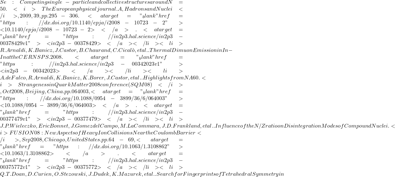 Se : Competing single-particle and collective structures around N = 50. <i>The European physical journal. A, Hadrons and Nuclei</i>, 2009, 39, pp.295-306. <a target="_blank" href="https://dx.doi.org/10.1140/epja/i2008-10723-2">⟨10.1140/epja/i2008-10723-2⟩</a>. <a target="_blank" href="https://in2p3.hal.science/in2p3-00378429v1">⟨in2p3-00378429⟩</a></li><li>R. Arnaldi, K. Banicz, J. Castor, B. Chaurand, C. Cical&ograve;, et al.. Thermal Dimuon Emission in In-In at the CERN SPS. 2008. <a target="_blank" href="https://in2p3.hal.science/in2p3-00342023v1">⟨in2p3-00342023⟩</a></li><li>A. de Falco, R. Arnaldi, K. Banicz, K. Borer, J. Castor, et al.. Highlights from NA60. <i>Strangeness in Quark Matter 2008 conference (SQM08)</i>, Oct 2008, Beijing, China. pp.064003, <a target="_blank" href="https://dx.doi.org/10.1088/0954-3899/36/6/064003">⟨10.1088/0954-3899/36/6/064003⟩</a>. <a target="_blank" href="https://in2p3.hal.science/in2p3-00377479v1">⟨in2p3-00377479⟩</a></li><li>J.P. Wieleczko, Eric Bonnet, J. Gomez del Campo, M. La Commara, J.D. Frankland, et al.. Influence of the N/Z ratio on Disintegration Modes of Compound Nuclei. <i>FUSION08: New Aspects of Heavy Ion Collisions Near the Coulomb Barrier</i>, Sep 2008, Chicago, United States. pp.64-69, <a target="_blank" href="https://dx.doi.org/10.1063/1.3108862">⟨10.1063/1.3108862⟩</a>. <a target="_blank" href="https://in2p3.hal.science/in2p3-00375772v1">⟨in2p3-00375772⟩</a></li><li>Q.T. Doan, D. Curien, O. Stezowski, J. Dudek, K. Mazurek, et al.. Search for Fingerprints of Tetrahedral Symmetry in