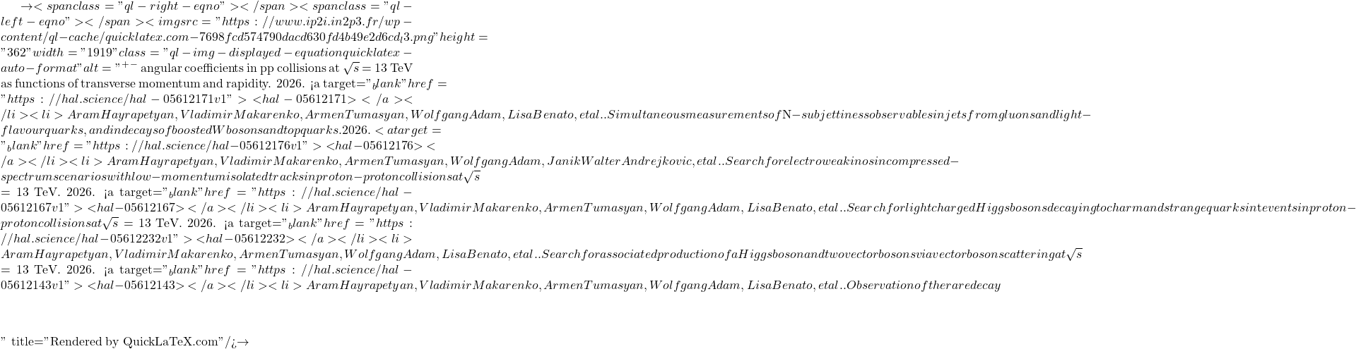 \to<span class="ql-right-eqno">   </span><span class="ql-left-eqno">   </span><img src="https://www.ip2i.in2p3.fr/wp-content/ql-cache/quicklatex.com-7698fcd574790dacd630fd4b49e2d6cd_l3.png" height="362" width="1919" class="ql-img-displayed-equation quicklatex-auto-format" alt="\[&mu;^+&mu;^-$ angular coefficients in pp collisions at $\sqrt{s}$ = 13 TeV as functions of transverse momentum and rapidity. 2026. <a target="_blank" href="https://hal.science/hal-05612171v1">⟨hal-05612171⟩</a></li><li>Aram Hayrapetyan, Vladimir Makarenko, Armen Tumasyan, Wolfgang Adam, Lisa Benato, et al.. Simultaneous measurements of $N$-subjettiness observables in jets from gluons and light-flavour quarks, and in decays of boosted W bosons and top quarks. 2026. <a target="_blank" href="https://hal.science/hal-05612176v1">⟨hal-05612176⟩</a></li><li>Aram Hayrapetyan, Vladimir Makarenko, Armen Tumasyan, Wolfgang Adam, Janik Walter Andrejkovic, et al.. Search for electroweakinos in compressed-spectrum scenarios with low-momentum isolated tracks in proton-proton collisions at $\sqrt{s}$ = 13 TeV. 2026. <a target="_blank" href="https://hal.science/hal-05612167v1">⟨hal-05612167⟩</a></li><li>Aram Hayrapetyan, Vladimir Makarenko, Armen Tumasyan, Wolfgang Adam, Lisa Benato, et al.. Search for light charged Higgs bosons decaying to charm and strange quarks in $\mathrm{t\bar{t}}$ events in proton-proton collisions at $\sqrt{s}$ = 13 TeV. 2026. <a target="_blank" href="https://hal.science/hal-05612232v1">⟨hal-05612232⟩</a></li><li>Aram Hayrapetyan, Vladimir Makarenko, Armen Tumasyan, Wolfgang Adam, Lisa Benato, et al.. Search for associated production of a Higgs boson and two vector bosons via vector boson scattering at $\sqrt{s}$ = 13 TeV. 2026. <a target="_blank" href="https://hal.science/hal-05612143v1">⟨hal-05612143⟩</a></li><li>Aram Hayrapetyan, Vladimir Makarenko, Armen Tumasyan, Wolfgang Adam, Lisa Benato, et al.. Observation of the rare decay $&eta;\]" title="Rendered by QuickLaTeX.com"/>\to
