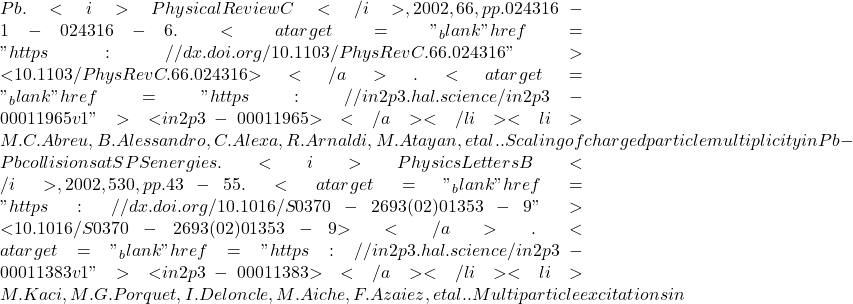 Pb. <i>Physical Review C</i>, 2002, 66, pp.024316-1-024316-6. <a target="_blank" href="https://dx.doi.org/10.1103/PhysRevC.66.024316">⟨10.1103/PhysRevC.66.024316⟩</a>. <a target="_blank" href="https://in2p3.hal.science/in2p3-00011965v1">⟨in2p3-00011965⟩</a></li><li>M.C. Abreu, B. Alessandro, C. Alexa, R. Arnaldi, M. Atayan, et al.. Scaling of charged particle multiplicity in Pb-Pb collisions at SPS energies. <i>Physics Letters B</i>, 2002, 530, pp.43-55. <a target="_blank" href="https://dx.doi.org/10.1016/S0370-2693(02)01353-9">⟨10.1016/S0370-2693(02)01353-9⟩</a>. <a target="_blank" href="https://in2p3.hal.science/in2p3-00011383v1">⟨in2p3-00011383⟩</a></li><li>M. Kaci, M.G. Porquet, I. Deloncle, M. Aiche, F. Azaiez, et al.. Multiparticle excitations in
