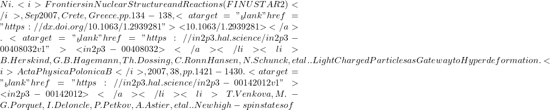 Ni. <i>Frontiers in Nuclear Structure and Reactions (FINUSTAR 2)</i>, Sep 2007, Crete, Greece. pp.134-138, <a target="_blank" href="https://dx.doi.org/10.1063/1.2939281">⟨10.1063/1.2939281⟩</a>. <a target="_blank" href="https://in2p3.hal.science/in2p3-00408032v1">⟨in2p3-00408032⟩</a></li><li>B. Herskind, G.B. Hagemann, Th. Dossing, C. Ronn Hansen, N. Schunck, et al.. Light Charged Particles as Gateway to Hyperdeformation. <i>Acta Physica Polonica B</i>, 2007, 38, pp.1421-1430. <a target="_blank" href="https://in2p3.hal.science/in2p3-00142012v1">⟨in2p3-00142012⟩</a></li><li>T. Venkova, M.-G. Porquet, I. Deloncle, P. Petkov, A. Astier, et al.. New high-spin states of
