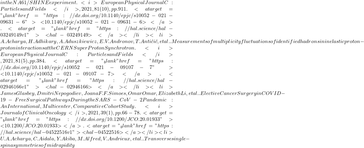 in the NA61/SHINE experiment. <i>European Physical Journal C: Particles and Fields</i>, 2021, 81 (10), pp.911. <a target="_blank" href="https://dx.doi.org/10.1140/epjc/s10052-021-09631-6">⟨10.1140/epjc/s10052-021-09631-6⟩</a>. <a target="_blank" href="https://hal.science/hal-03249149v1">⟨hal-03249149⟩</a></li><li>A. Acharya, H. Adhikary, A. Aduszkiewicz, E.V. Andronov, T. Antićić, et al.. Measurements of multiplicity fluctuations of identified hadrons in inelastic proton-proton interactions at the CERN Super Proton Synchrotron. <i>European Physical Journal C: Particles and Fields</i>, 2021, 81 (5), pp.384. <a target="_blank" href="https://dx.doi.org/10.1140/epjc/s10052-021-09107-7">⟨10.1140/epjc/s10052-021-09107-7⟩</a>. <a target="_blank" href="https://hal.science/hal-02946166v1">⟨hal-02946166⟩</a></li><li>James Glasbey, Dmitri Nepogodiev, Joana F.F. Simoes, Omar Omar, Elizabeth Li, et al.. Elective Cancer Surgery in COVID-19-Free Surgical Pathways During the SARS-CoV-2 Pandemic: An International, Multicenter, Comparative Cohort Study. <i>Journal of Clinical Oncology</i>, 2021, 39 (1), pp.66-78. <a target="_blank" href="https://dx.doi.org/10.1200/JCO.20.01933">⟨10.1200/JCO.20.01933⟩</a>. <a target="_blank" href="https://hal.science/hal-04522516v1">⟨hal-04522516⟩</a></li><li>U.A. Acharya, C. Aidala, Y. Akiba, M. Alfred, V. Andrieux, et al.. Transverse single-spin asymmetries of midrapidity