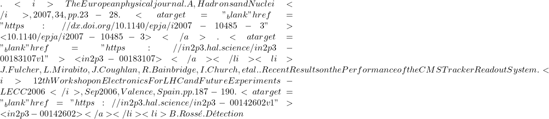 . <i>The European physical journal. A, Hadrons and Nuclei</i>, 2007, 34, pp.23-28. <a target="_blank" href="https://dx.doi.org/10.1140/epja/i2007-10485-3">⟨10.1140/epja/i2007-10485-3⟩</a>. <a target="_blank" href="https://in2p3.hal.science/in2p3-00183107v1">⟨in2p3-00183107⟩</a></li><li>J. Fulcher, L. Mirabito, J. Coughlan, R. Bainbridge, I. Church, et al.. Recent Results on the Performance of the CMS Tracker Readout System. <i>12th Workshop on Electronics For LHC and Future Experiments - LECC 2006</i>, Sep 2006, Valence, Spain. pp.187-190. <a target="_blank" href="https://in2p3.hal.science/in2p3-00142602v1">⟨in2p3-00142602⟩</a></li><li>B. Ross&eacute;. D&eacute;tection