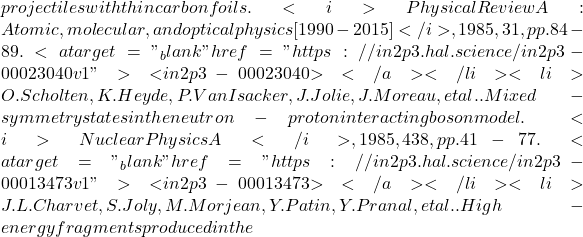 projectiles with thin carbon foils. <i>Physical Review A : Atomic, molecular, and optical physics [1990-2015]</i>, 1985, 31, pp.84-89. <a target="_blank" href="https://in2p3.hal.science/in2p3-00023040v1">⟨in2p3-00023040⟩</a></li><li>O. Scholten, K. Heyde, P. Van Isacker, J. Jolie, J. Moreau, et al.. Mixed-symmetry states in the neutron-proton interacting boson model. <i>Nuclear Physics A</i>, 1985, 438, pp.41-77. <a target="_blank" href="https://in2p3.hal.science/in2p3-00013473v1">⟨in2p3-00013473⟩</a></li><li>J.L. Charvet, S. Joly, M. Morjean, Y. Patin, Y. Pranal, et al.. High-energy fragments produced in the