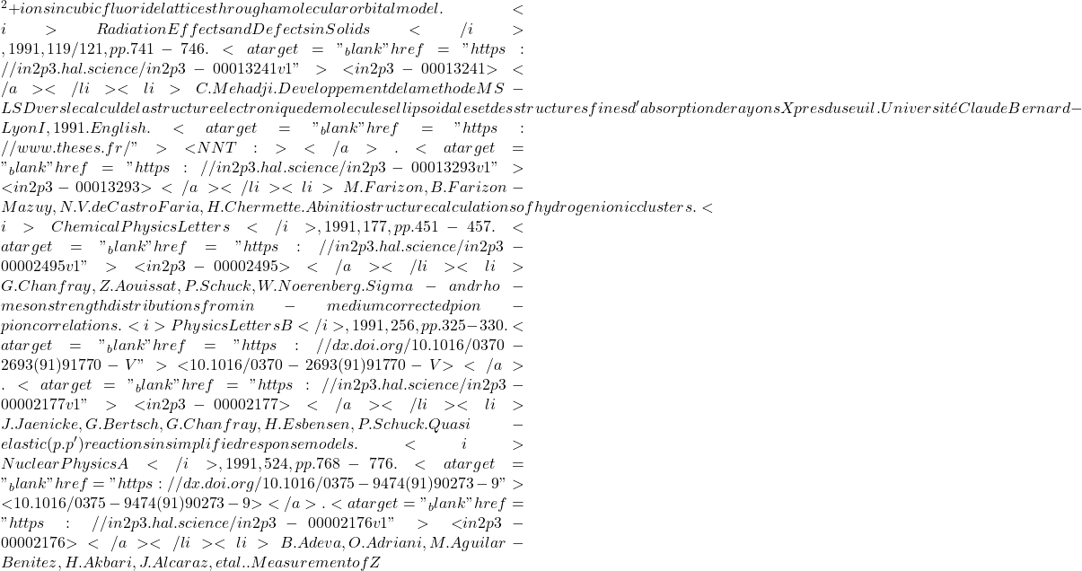 {^2+} ions in cubic fluoride lattices through a molecular orbital model. <i>Radiation Effects and Defects in Solids</i>, 1991, 119/121, pp.741-746. <a target="_blank" href="https://in2p3.hal.science/in2p3-00013241v1">⟨in2p3-00013241⟩</a></li><li>C. Mehadji. Developpement de la methode MS-LSD vers le calcul de la structure electronique de molecules ellipsoidales et des structures fines d'absorption de rayons X pres du seuil. Universit&eacute; Claude Bernard - Lyon I, 1991. English. <a target="_blank" href="https://www.theses.fr/">⟨NNT : ⟩</a>. <a target="_blank" href="https://in2p3.hal.science/in2p3-00013293v1">⟨in2p3-00013293⟩</a></li><li>M. Farizon, B. Farizon-Mazuy, N.V. de Castro Faria, H. Chermette. Ab initio structure calculations of hydrogen ionic clusters. <i>Chemical Physics Letters</i>, 1991, 177, pp.451-457. <a target="_blank" href="https://in2p3.hal.science/in2p3-00002495v1">⟨in2p3-00002495⟩</a></li><li>G. Chanfray, Z. Aouissat, P. Schuck, W. Noerenberg. Sigma- and rho-meson strength distributions from in-medium corrected pion-pion correlations. <i>Physics Letters B</i>, 1991, 256, pp.325-330. <a target="_blank" href="https://dx.doi.org/10.1016/0370-2693(91)91770-V">⟨10.1016/0370-2693(91)91770-V⟩</a>. <a target="_blank" href="https://in2p3.hal.science/in2p3-00002177v1">⟨in2p3-00002177⟩</a></li><li>J. Jaenicke, G. Bertsch, G. Chanfray, H. Esbensen, P. Schuck. Quasi-elastic (p.p') reactions in simplified response models. <i>Nuclear Physics A</i>, 1991, 524, pp.768-776. <a target="_blank" href="https://dx.doi.org/10.1016/0375-9474(91)90273-9">⟨10.1016/0375-9474(91)90273-9⟩</a>. <a target="_blank" href="https://in2p3.hal.science/in2p3-00002176v1">⟨in2p3-00002176⟩</a></li><li>B. Adeva, O. Adriani, M. Aguilar-Benitez, H. Akbari, J. Alcaraz, et al.. Measurement of Z