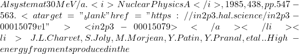 Al system at 30 MeV/a. <i>Nuclear Physics A</i>, 1985, 438, pp.547-563. <a target="_blank" href="https://in2p3.hal.science/in2p3-00015079v1">⟨in2p3-00015079⟩</a></li><li>J.L. Charvet, S. Joly, M. Morjean, Y. Patin, Y. Pranal, et al.. High-energy fragments produced in the