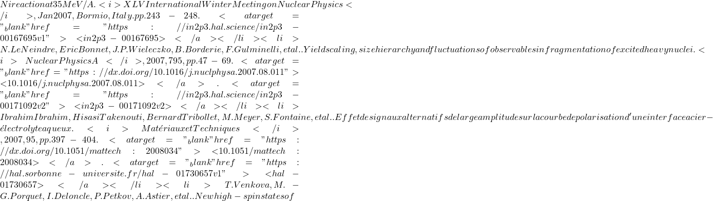 Ni reaction at 35 MeV/A. <i>XLV International Winter Meeting on Nuclear Physics</i>, Jan 2007, Bormio, Italy. pp.243-248. <a target="_blank" href="https://in2p3.hal.science/in2p3-00167695v1">⟨in2p3-00167695⟩</a></li><li>N. Le Neindre, Eric Bonnet, J.P. Wieleczko, B. Borderie, F. Gulminelli, et al.. Yield scaling, size hierarchy and fluctuations of observables in fragmentation of excited heavy nuclei. <i>Nuclear Physics A</i>, 2007, 795, pp.47-69. <a target="_blank" href="https://dx.doi.org/10.1016/j.nuclphysa.2007.08.011">⟨10.1016/j.nuclphysa.2007.08.011⟩</a>. <a target="_blank" href="https://in2p3.hal.science/in2p3-00171092v2">⟨in2p3-00171092v2⟩</a></li><li>Ibrahim Ibrahim, Hisasi Takenouti, Bernard Tribollet, M. Meyer, S. Fontaine, et al.. Effet de signaux alternatifs de large amplitude sur la courbe de polarisation d'une interface acier - &eacute;lectrolyte aqueux. <i>Mat&eacute;riaux et Techniques</i>, 2007, 95, pp.397 - 404. <a target="_blank" href="https://dx.doi.org/10.1051/mattech:2008034">⟨10.1051/mattech:2008034⟩</a>. <a target="_blank" href="https://hal.sorbonne-universite.fr/hal-01730657v1">⟨hal-01730657⟩</a></li><li>T. Venkova, M.-G. Porquet, I. Deloncle, P. Petkov, A. Astier, et al.. New high-spin states of