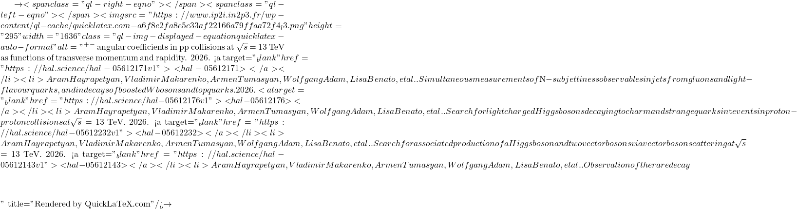 \to<span class="ql-right-eqno">   </span><span class="ql-left-eqno">   </span><img src="https://www.ip2i.in2p3.fr/wp-content/ql-cache/quicklatex.com-a6f8e2fa8e5c33af22166a79ffaa72f4_l3.png" height="295" width="1636" class="ql-img-displayed-equation quicklatex-auto-format" alt="\[&mu;^+&mu;^-$ angular coefficients in pp collisions at $\sqrt{s}$ = 13 TeV as functions of transverse momentum and rapidity. 2026. <a target="_blank" href="https://hal.science/hal-05612171v1">⟨hal-05612171⟩</a></li><li>Aram Hayrapetyan, Vladimir Makarenko, Armen Tumasyan, Wolfgang Adam, Lisa Benato, et al.. Simultaneous measurements of $N$-subjettiness observables in jets from gluons and light-flavour quarks, and in decays of boosted W bosons and top quarks. 2026. <a target="_blank" href="https://hal.science/hal-05612176v1">⟨hal-05612176⟩</a></li><li>Aram Hayrapetyan, Vladimir Makarenko, Armen Tumasyan, Wolfgang Adam, Lisa Benato, et al.. Search for light charged Higgs bosons decaying to charm and strange quarks in $\mathrm{t\bar{t}}$ events in proton-proton collisions at $\sqrt{s}$ = 13 TeV. 2026. <a target="_blank" href="https://hal.science/hal-05612232v1">⟨hal-05612232⟩</a></li><li>Aram Hayrapetyan, Vladimir Makarenko, Armen Tumasyan, Wolfgang Adam, Lisa Benato, et al.. Search for associated production of a Higgs boson and two vector bosons via vector boson scattering at $\sqrt{s}$ = 13 TeV. 2026. <a target="_blank" href="https://hal.science/hal-05612143v1">⟨hal-05612143⟩</a></li><li>Aram Hayrapetyan, Vladimir Makarenko, Armen Tumasyan, Wolfgang Adam, Lisa Benato, et al.. Observation of the rare decay $&eta;\]" title="Rendered by QuickLaTeX.com"/>\to