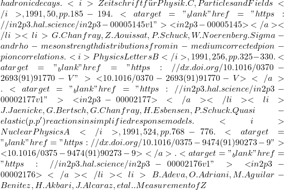 hadronic decays. <i>Zeitschrift für Physik. C, Particles and Fields</i>, 1991, 50, pp.185-194. <a target="_blank" href="https://in2p3.hal.science/in2p3-00005145v1">⟨in2p3-00005145⟩</a></li><li>G. Chanfray, Z. Aouissat, P. Schuck, W. Noerenberg. Sigma- and rho-meson strength distributions from in-medium corrected pion-pion correlations. <i>Physics Letters B</i>, 1991, 256, pp.325-330. <a target="_blank" href="https://dx.doi.org/10.1016/0370-2693(91)91770-V">⟨10.1016/0370-2693(91)91770-V⟩</a>. <a target="_blank" href="https://in2p3.hal.science/in2p3-00002177v1">⟨in2p3-00002177⟩</a></li><li>J. Jaenicke, G. Bertsch, G. Chanfray, H. Esbensen, P. Schuck. Quasi-elastic (p.p') reactions in simplified response models. <i>Nuclear Physics A</i>, 1991, 524, pp.768-776. <a target="_blank" href="https://dx.doi.org/10.1016/0375-9474(91)90273-9">⟨10.1016/0375-9474(91)90273-9⟩</a>. <a target="_blank" href="https://in2p3.hal.science/in2p3-00002176v1">⟨in2p3-00002176⟩</a></li><li>B. Adeva, O. Adriani, M. Aguilar-Benitez, H. Akbari, J. Alcaraz, et al.. Measurement of Z