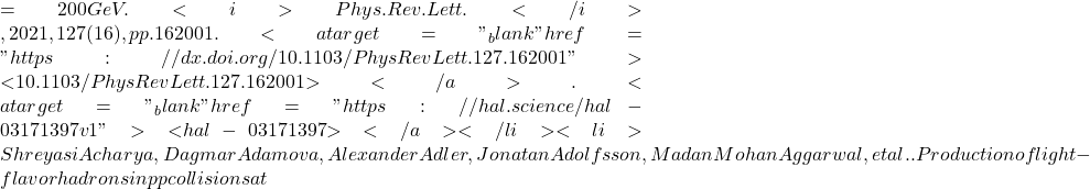=200  GeV. <i>Phys.Rev.Lett.</i>, 2021, 127 (16), pp.162001. <a target="_blank" href="https://dx.doi.org/10.1103/PhysRevLett.127.162001">⟨10.1103/PhysRevLett.127.162001⟩</a>. <a target="_blank" href="https://hal.science/hal-03171397v1">⟨hal-03171397⟩</a></li><li>Shreyasi Acharya, Dagmar Adamova, Alexander Adler, Jonatan Adolfsson, Madan Mohan Aggarwal, et al.. Production of light-flavor hadrons in pp collisions at