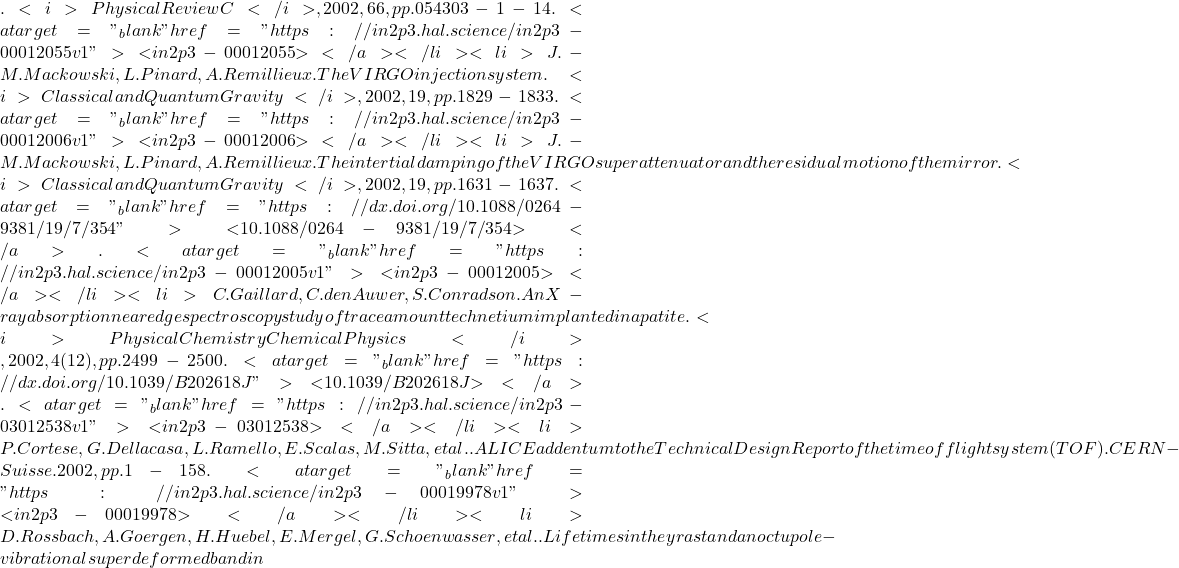 . <i>Physical Review C</i>, 2002, 66, pp.054303-1-14. <a target="_blank" href="https://in2p3.hal.science/in2p3-00012055v1">⟨in2p3-00012055⟩</a></li><li>J.-M. Mackowski, L. Pinard, A. Remillieux. The VIRGO injection system. <i>Classical and Quantum Gravity</i>, 2002, 19, pp.1829-1833. <a target="_blank" href="https://in2p3.hal.science/in2p3-00012006v1">⟨in2p3-00012006⟩</a></li><li>J.-M. Mackowski, L. Pinard, A. Remillieux. The intertial damping of the VIRGO superattenuator and the residual motion of the mirror. <i>Classical and Quantum Gravity</i>, 2002, 19, pp.1631-1637. <a target="_blank" href="https://dx.doi.org/10.1088/0264-9381/19/7/354">⟨10.1088/0264-9381/19/7/354⟩</a>. <a target="_blank" href="https://in2p3.hal.science/in2p3-00012005v1">⟨in2p3-00012005⟩</a></li><li>C. Gaillard, C. den Auwer, S. Conradson. An X-ray absorption near edge spectroscopy study of trace amount technetium implanted in apatite. <i>Physical Chemistry Chemical Physics</i>, 2002, 4 (12), pp.2499-2500. <a target="_blank" href="https://dx.doi.org/10.1039/B202618J">⟨10.1039/B202618J⟩</a>. <a target="_blank" href="https://in2p3.hal.science/in2p3-03012538v1">⟨in2p3-03012538⟩</a></li><li>P. Cortese, G. Dellacasa, L. Ramello, E. Scalas, M. Sitta, et al.. ALICE addentum to the Technical Design Report of the time of flight system (TOF). CERN - Suisse. 2002, pp.1-158. <a target="_blank" href="https://in2p3.hal.science/in2p3-00019978v1">⟨in2p3-00019978⟩</a></li><li>D. Rossbach, A. Goergen, H. Huebel, E. Mergel, G. Schoenwasser, et al.. Lifetimes in the yrast and an octupole-vibrational superdeformed band in