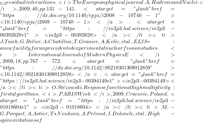 \nud_{5/2} residual interactions. <i>The European physical journal. A, Hadrons and Nuclei</i>, 2009, 40, pp.131-141. <a target="_blank" href="https://dx.doi.org/10.1140/epja/i2008-10740-1">⟨10.1140/epja/i2008-10740-1⟩</a>. <a target="_blank" href="https://in2p3.hal.science/in2p3-00392628v1">⟨in2p3-00392628⟩</a></li><li>J. Taieb, G. Belier, A. Chatillon, T. Granier, A. Kelic, et al.. ELISe: a new facility for unprecedented experimental nuclear fission studies. <i>International Journal of Modern Physics E</i>, 2009, 18, pp.767-772. <a target="_blank" href="https://dx.doi.org/10.1142/S0218301309012859">⟨10.1142/S0218301309012859⟩</a>. <a target="_blank" href="https://in2p3.hal.science/in2p3-00394149v1">⟨in2p3-00394149⟩</a></li><li>O. St&eacute;zowski. Response function at high multiplicity : first algorithms. <i>PARIS Week</i>, 2009, Cracovie, Poland. <a target="_blank" href="https://in2p3.hal.science/in2p3-01018604v1">⟨in2p3-01018604⟩</a></li><li>M.-G. Porquet, A. Astier, Ts. Venkova, A. Pr&eacute;vost, I. Deloncle, et al.. High-spin excitations of