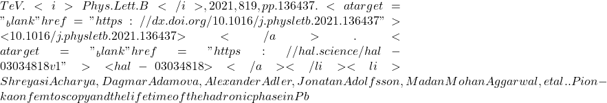 TeV. <i>Phys.Lett.B</i>, 2021, 819, pp.136437. <a target="_blank" href="https://dx.doi.org/10.1016/j.physletb.2021.136437">⟨10.1016/j.physletb.2021.136437⟩</a>. <a target="_blank" href="https://hal.science/hal-03034818v1">⟨hal-03034818⟩</a></li><li>Shreyasi Acharya, Dagmar Adamova, Alexander Adler, Jonatan Adolfsson, Madan Mohan Aggarwal, et al.. Pion-kaon femtoscopy and the lifetime of the hadronic phase in Pb
