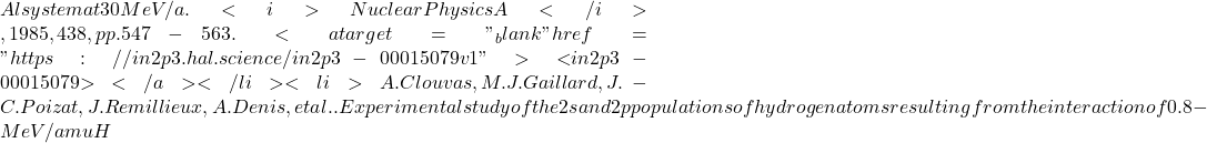 Al system at 30 MeV/a. <i>Nuclear Physics A</i>, 1985, 438, pp.547-563. <a target="_blank" href="https://in2p3.hal.science/in2p3-00015079v1">⟨in2p3-00015079⟩</a></li><li>A. Clouvas, M.J. Gaillard, J.-C. Poizat, J. Remillieux, A. Denis, et al.. Experimental study of the 2s and 2p populations of hydrogen atoms resulting from the interaction of 0.8-MeV/amu H