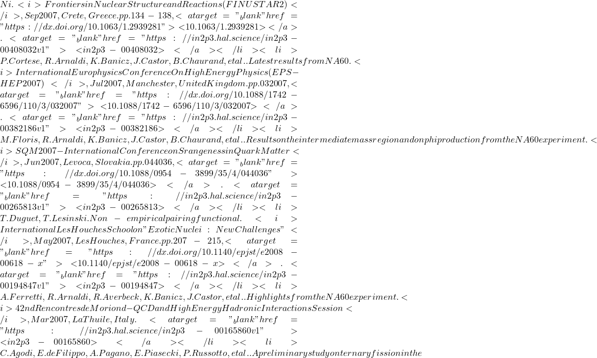 Ni. <i>Frontiers in Nuclear Structure and Reactions (FINUSTAR 2)</i>, Sep 2007, Crete, Greece. pp.134-138, <a target="_blank" href="https://dx.doi.org/10.1063/1.2939281">⟨10.1063/1.2939281⟩</a>. <a target="_blank" href="https://in2p3.hal.science/in2p3-00408032v1">⟨in2p3-00408032⟩</a></li><li>P. Cortese, R. Arnaldi, K. Banicz, J. Castor, B. Chaurand, et al.. Latest results from NA60. <i>International Europhysics Conference On High Energy Physics (EPS-HEP2007)</i>, Jul 2007, Manchester, United Kingdom. pp.032007, <a target="_blank" href="https://dx.doi.org/10.1088/1742-6596/110/3/032007">⟨10.1088/1742-6596/110/3/032007⟩</a>. <a target="_blank" href="https://in2p3.hal.science/in2p3-00382186v1">⟨in2p3-00382186⟩</a></li><li>M. Floris, R. Arnaldi, K. Banicz, J. Castor, B. Chaurand, et al.. Results on the intermediate mass region and on phi production from the NA60 experiment. <i>SQM 2007- International Conference on Srangeness in Quark Matter</i>, Jun 2007, Levoca, Slovakia. pp.044036, <a target="_blank" href="https://dx.doi.org/10.1088/0954-3899/35/4/044036">⟨10.1088/0954-3899/35/4/044036⟩</a>. <a target="_blank" href="https://in2p3.hal.science/in2p3-00265813v1">⟨in2p3-00265813⟩</a></li><li>T. Duguet, T. Lesinski. Non-empirical pairing functional. <i>International Les Houches School on "Exotic Nuclei: New Challenges"</i>, May 2007, Les Houches, France. pp.207-215, <a target="_blank" href="https://dx.doi.org/10.1140/epjst/e2008-00618-x">⟨10.1140/epjst/e2008-00618-x⟩</a>. <a target="_blank" href="https://in2p3.hal.science/in2p3-00194847v1">⟨in2p3-00194847⟩</a></li><li>A. Ferretti, R. Arnaldi, R. Averbeck, K. Banicz, J. Castor, et al.. Highlights from the NA60 experiment. <i>42nd Rencontres de Moriond - QCD and High Energy Hadronic Interactions Session</i>, Mar 2007, La Thuile, Italy. <a target="_blank" href="https://in2p3.hal.science/in2p3-00165860v1">⟨in2p3-00165860⟩</a></li><li>C. Agodi, E. de Filippo, A. Pagano, E. Piasecki, P. Russotto, et al.. A preliminary study on ternary fission in the