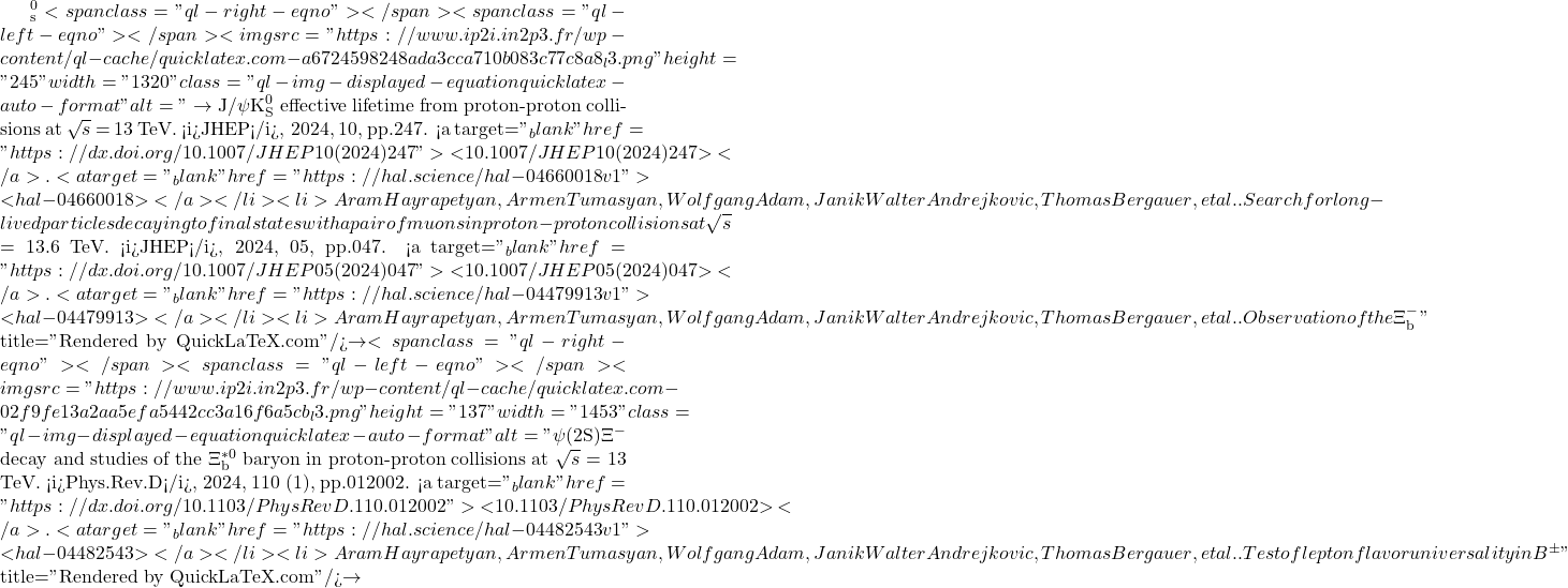 ^0_\mathrm{s}<span class="ql-right-eqno">   </span><span class="ql-left-eqno">   </span><img src="https://www.ip2i.in2p3.fr/wp-content/ql-cache/quicklatex.com-a6724598248ada3cca710b083c77c8a8_l3.png" height="245" width="1320" class="ql-img-displayed-equation quicklatex-auto-format" alt="\[\to$ J/$\psi$K$^0_\mathrm{S}$ effective lifetime from proton-proton collisions at $\sqrt{s}$ = 13 TeV. <i>JHEP</i>, 2024, 10, pp.247. <a target="_blank" href="https://dx.doi.org/10.1007/JHEP10(2024)247">⟨10.1007/JHEP10(2024)247⟩</a>. <a target="_blank" href="https://hal.science/hal-04660018v1">⟨hal-04660018⟩</a></li><li>Aram Hayrapetyan, Armen Tumasyan, Wolfgang Adam, Janik Walter Andrejkovic, Thomas Bergauer, et al.. Search for long-lived particles decaying to final states with a pair of muons in proton-proton collisions at $\sqrt{s}$ = 13.6 TeV. <i>JHEP</i>, 2024, 05, pp.047. <a target="_blank" href="https://dx.doi.org/10.1007/JHEP05(2024)047">⟨10.1007/JHEP05(2024)047⟩</a>. <a target="_blank" href="https://hal.science/hal-04479913v1">⟨hal-04479913⟩</a></li><li>Aram Hayrapetyan, Armen Tumasyan, Wolfgang Adam, Janik Walter Andrejkovic, Thomas Bergauer, et al.. Observation of the $\Xi^-_\mathrm{b}\]" title="Rendered by QuickLaTeX.com"/>\to<span class="ql-right-eqno">   </span><span class="ql-left-eqno">   </span><img src="https://www.ip2i.in2p3.fr/wp-content/ql-cache/quicklatex.com-02f9fe13a2aa5efa5442cc3a16f6a5cb_l3.png" height="137" width="1453" class="ql-img-displayed-equation quicklatex-auto-format" alt="\[\psi$(2S)$\Xi^-$ decay and studies of the $\Xi_\mathrm{b}^{\ast{}0}$ baryon in proton-proton collisions at $\sqrt{s}$ = 13 TeV. <i>Phys.Rev.D</i>, 2024, 110 (1), pp.012002. <a target="_blank" href="https://dx.doi.org/10.1103/PhysRevD.110.012002">⟨10.1103/PhysRevD.110.012002⟩</a>. <a target="_blank" href="https://hal.science/hal-04482543v1">⟨hal-04482543⟩</a></li><li>Aram Hayrapetyan, Armen Tumasyan, Wolfgang Adam, Janik Walter Andrejkovic, Thomas Bergauer, et al.. Test of lepton flavor universality in B$^{\pm}\]" title="Rendered by QuickLaTeX.com"/>\to