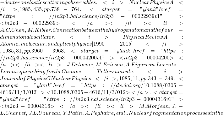 -deuteron elastic scattering observables. <i>Nuclear Physics A</i>, 1985, 435, pp.738-764. <a target="_blank" href="https://in2p3.hal.science/in2p3-00022939v1">⟨in2p3-00022939⟩</a></li><li>A.C. Chen, M. Kibler. Connection between the hydrogen atom and the four-dimensional oscillator. <i>Physical Review A : Atomic, molecular, and optical physics [1990-2015]</i>, 1985, 31, pp.3960-3963. <a target="_blank" href="https://in2p3.hal.science/in2p3-00004200v1">⟨in2p3-00004200⟩</a></li><li>J. Delorme, M. Ericson, A. Figureau. Lorentz-Lorentz quenching for the Gamow-Teller sum rule. <i>Journal of Physics G Nuclear Physics</i>, 1985, 11, pp.343-349. <a target="_blank" href="https://dx.doi.org/10.1088/0305-4616/11/3/012">⟨10.1088/0305-4616/11/3/012⟩</a>. <a target="_blank" href="https://in2p3.hal.science/in2p3-00004316v1">⟨in2p3-00004316⟩</a></li><li>M. Morjean, J.-L. Charvet, J.L. Uzureau, Y. Patin, A. Peghaire, et al.. Nuclear fragmentation processes in the