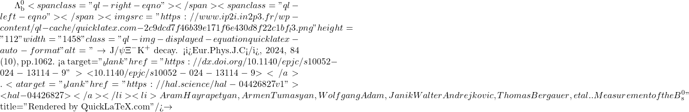 \Lambda_\text{b}^0<span class="ql-right-eqno">   </span><span class="ql-left-eqno">   </span><img src="https://www.ip2i.in2p3.fr/wp-content/ql-cache/quicklatex.com-2c9dcd7f46b39e171f6e430d8f22c1bf_l3.png" height="112" width="1458" class="ql-img-displayed-equation quicklatex-auto-format" alt="\[\to$ J/$\psi\Xi^-$K$^+$ decay. <i>Eur.Phys.J.C</i>, 2024, 84 (10), pp.1062. <a target="_blank" href="https://dx.doi.org/10.1140/epjc/s10052-024-13114-9">⟨10.1140/epjc/s10052-024-13114-9⟩</a>. <a target="_blank" href="https://hal.science/hal-04426827v1">⟨hal-04426827⟩</a></li><li>Aram Hayrapetyan, Armen Tumasyan, Wolfgang Adam, Janik Walter Andrejkovic, Thomas Bergauer, et al.. Measurement of the B$^0_\mathrm{s}\]" title="Rendered by QuickLaTeX.com"/>\to