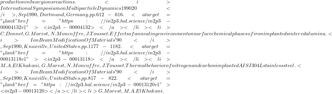 production in heavy ions reactions. <i>International Symposium on Multiparticle Dynamics 1990 20</i>, Sep 1990, Dortmund, Germany. pp.612-616. <a target="_blank" href="https://in2p3.hal.science/in2p3-00004132v1">⟨in2p3-00004132⟩</a></li><li>C. Donnet, G. Marest, N. Moncoffre, J. Tousset. Effects of annealing environment on surface chemical phases of iron implanted sintered alumina. <i>Ion Beam Modification Of Materials'90</i>, Sep 1990, Knoxville, United States. pp.1177-1182. <a target="_blank" href="https://in2p3.hal.science/in2p3-00013118v1">⟨in2p3-00013118⟩</a></li><li>M.A. El Khakani, G. Marest, N. Moncoffre, J. Tousset. Thermal behavior of nitrogen and carbon implanted AISI 304L stainless steel. <i>Ion Beam Modification Of Materials' 90</i>, Sep 1990, Knoxville, United States. pp.817-822. <a target="_blank" href="https://in2p3.hal.science/in2p3-00013120v1">⟨in2p3-00013120⟩</a></li><li>G. Marest, M.A. El Khakani.