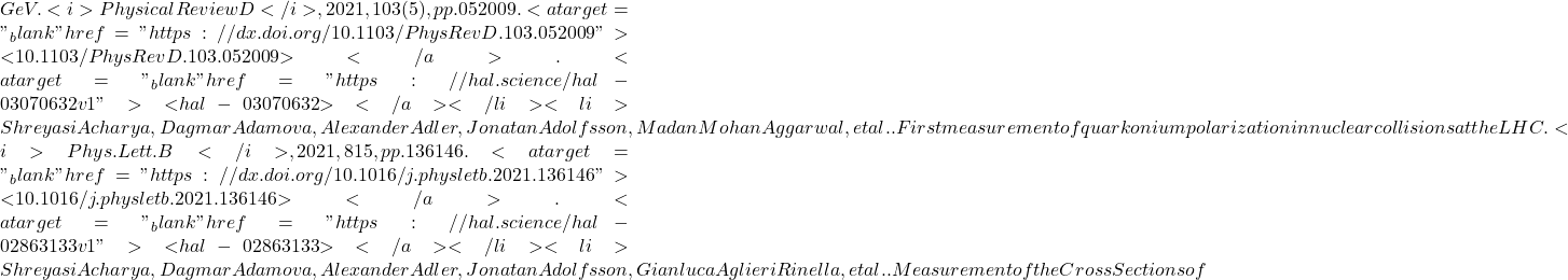 GeV. <i>Physical Review D</i>, 2021, 103 (5), pp.052009. <a target="_blank" href="https://dx.doi.org/10.1103/PhysRevD.103.052009">⟨10.1103/PhysRevD.103.052009⟩</a>. <a target="_blank" href="https://hal.science/hal-03070632v1">⟨hal-03070632⟩</a></li><li>Shreyasi Acharya, Dagmar Adamova, Alexander Adler, Jonatan Adolfsson, Madan Mohan Aggarwal, et al.. First measurement of quarkonium polarization in nuclear collisions at the LHC. <i>Phys.Lett.B</i>, 2021, 815, pp.136146. <a target="_blank" href="https://dx.doi.org/10.1016/j.physletb.2021.136146">⟨10.1016/j.physletb.2021.136146⟩</a>. <a target="_blank" href="https://hal.science/hal-02863133v1">⟨hal-02863133⟩</a></li><li>Shreyasi Acharya, Dagmar Adamova, Alexander Adler, Jonatan Adolfsson, Gianluca Aglieri Rinella, et al.. Measurement of the Cross Sections of