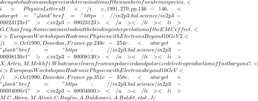 decays to hadrons and a precise determination of the number of neutrino species. <i>Physics Letters B</i>, 1991, 270, pp.136-146. <a target="_blank" href="https://in2p3.hal.science/in2p3-00023123v1">⟨in2p3-00023123⟩</a></li><li>G. Chanfray. Some comments about the binding interpretation of the EMC effect. <i>European Workshop on Hadronic Physics with Electrons Beyond 10 GeV 2</i>, Oct 1990, Dourdan, France. pp.249c-254c. <a target="_blank" href="https://in2p3.hal.science/in2p3-00008130v1">⟨in2p3-00008130⟩</a></li><li>X. Artru, M. Mekhfi. What can we learn from unpolarized and polarized electroproduction of fast baryons?. <i>European Workshop on Hadronic Physics with Electrons beyond 10 GeV</i>, Oct 1990, Dourdan, France. pp.351c-358c. <a target="_blank" href="https://in2p3.hal.science/in2p3-00004000v1">⟨in2p3-00004000⟩</a></li><li>M.C. Abreu, M. Alimi, C. Baglin, A. Baldisseri, A. Baldit, et al.. J/