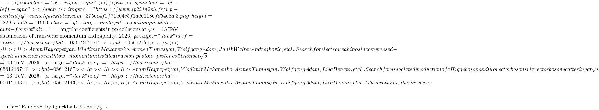 \to<span class="ql-right-eqno">   </span><span class="ql-left-eqno">   </span><img src="https://www.ip2i.in2p3.fr/wp-content/ql-cache/quicklatex.com-3756c4f1f71a04c5f1ad61186fd5468d_l3.png" height="229" width="1963" class="ql-img-displayed-equation quicklatex-auto-format" alt="\[&mu;^+&mu;^-$ angular coefficients in pp collisions at $\sqrt{s}$ = 13 TeV as functions of transverse momentum and rapidity. 2026. <a target="_blank" href="https://hal.science/hal-05612171v1">⟨hal-05612171⟩</a></li><li>Aram Hayrapetyan, Vladimir Makarenko, Armen Tumasyan, Wolfgang Adam, Janik Walter Andrejkovic, et al.. Search for electroweakinos in compressed-spectrum scenarios with low-momentum isolated tracks in proton-proton collisions at $\sqrt{s}$ = 13 TeV. 2026. <a target="_blank" href="https://hal.science/hal-05612167v1">⟨hal-05612167⟩</a></li><li>Aram Hayrapetyan, Vladimir Makarenko, Armen Tumasyan, Wolfgang Adam, Lisa Benato, et al.. Search for associated production of a Higgs boson and two vector bosons via vector boson scattering at $\sqrt{s}$ = 13 TeV. 2026. <a target="_blank" href="https://hal.science/hal-05612143v1">⟨hal-05612143⟩</a></li><li>Aram Hayrapetyan, Vladimir Makarenko, Armen Tumasyan, Wolfgang Adam, Lisa Benato, et al.. Observation of the rare decay $&eta;\]" title="Rendered by QuickLaTeX.com"/>\to